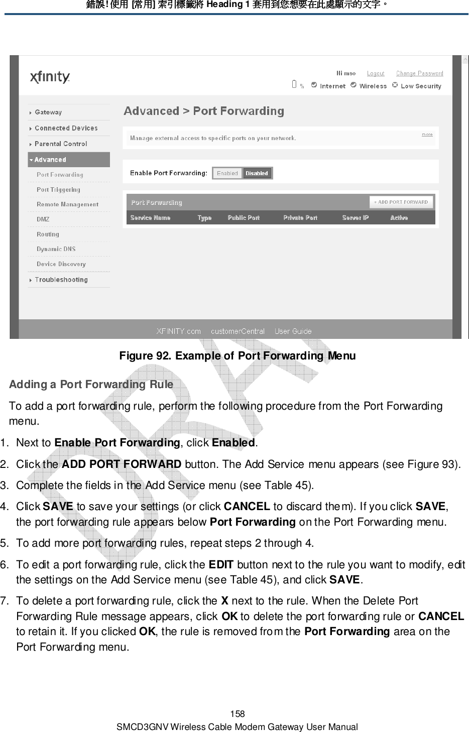 錯誤錯誤錯誤錯誤! 使用使用使用使用 [常用常用常用常用] 索引標籤將索引標籤將索引標籤將索引標籤將 Heading 1 套用到您想要在此處顯示的文字套用到您想要在此處顯示的文字套用到您想要在此處顯示的文字套用到您想要在此處顯示的文字。。。。 158 SMCD3GNV Wireless Cable Modem Gateway User Manual  Figure 92. Example of Port Forwarding Menu Adding a Port Forwarding Rule To add a port forwarding rule, perform the following procedure from the Port Forwarding menu. 1.  Next to Enable Port Forwarding, click Enabled. 2.  Click the ADD PORT FORWARD button. The Add Service menu appears (see Figure 93). 3.  Complete the fields in the Add Service menu (see Table 45). 4.  Click SAVE to save your settings (or click CANCEL to discard them). If you click SAVE, the port forwarding rule appears below Port Forwarding on the Port Forwarding menu. 5.  To add more port forwarding rules, repeat steps 2 through 4. 6.  To edit a port forwarding rule, click the EDIT button next to the rule you want to modify, edit the settings on the Add Service menu (see Table 45), and click SAVE. 7.  To delete a port forwarding rule, click the X next to the rule. When the Delete Port Forwarding Rule message appears, click OK to delete the port forwarding rule or CANCEL to retain it. If you clicked OK, the rule is removed from the Port Forwarding area on the Port Forwarding menu. 