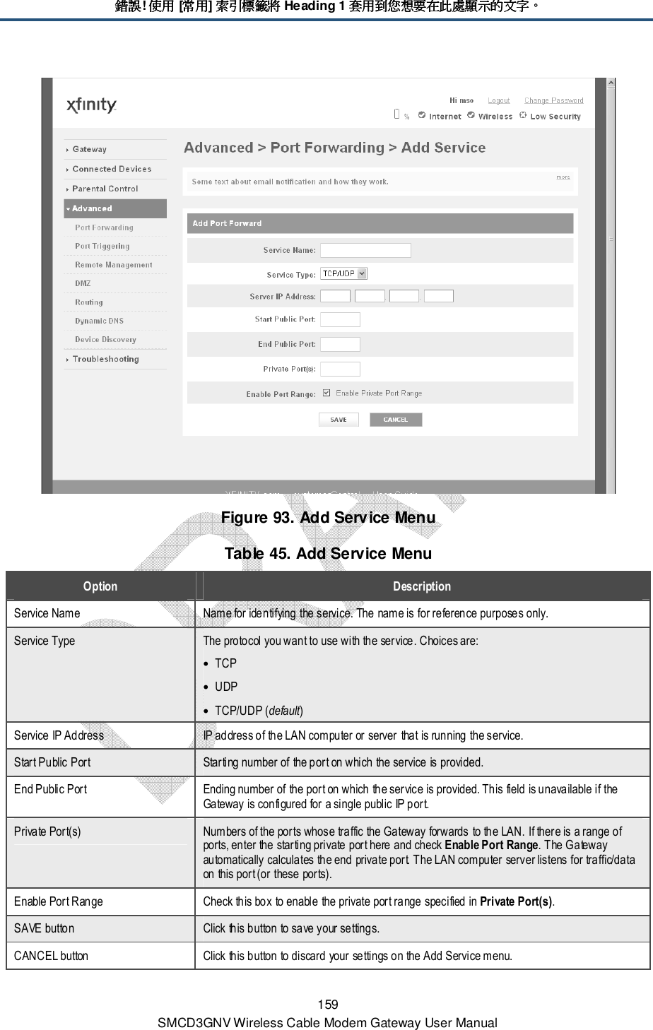 錯誤錯誤錯誤錯誤! 使用使用使用使用 [常用常用常用常用] 索引標籤將索引標籤將索引標籤將索引標籤將 Heading 1 套用到您想要在此處顯示的文字套用到您想要在此處顯示的文字套用到您想要在此處顯示的文字套用到您想要在此處顯示的文字。。。。 159 SMCD3GNV Wireless Cable Modem Gateway User Manual  Figure 93. Add Service Menu Table 45. Add Service Menu Option  Description Service Name  Name for identifying the service. The name is for reference purposes only. Service Type  The protocol you want to use with the service. Choices are: • TCP • UDP • TCP/UDP (default) Service IP Address  IP address of the LAN computer or server that is running the service. Start Public Port  Starting number of the port on which the service is provided.  End Public Port  Ending number of the port on which the service is provided. This field is unavailable if the Gateway is configured for a single public IP port. Private Port(s)  Numbers of the ports whose traffic the Gateway forwards to the LAN. If there is a range of ports, enter the starting private port here and check Enable Port Range. The Gateway automatically calculates the end private port. The LAN computer server listens for traffic/data on this port (or these ports). Enable Port Range  Check this box to enable the private port range specified in Private Port(s). SAVE button  Click this button to save your settings. CANCEL button  Click this button to discard your settings on the Add Service menu. 