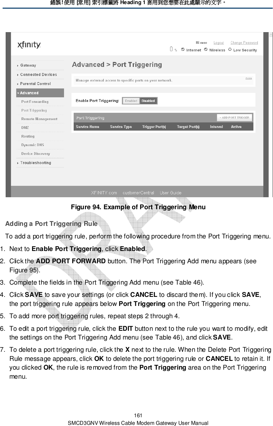 錯誤錯誤錯誤錯誤! 使用使用使用使用 [常用常用常用常用] 索引標籤將索引標籤將索引標籤將索引標籤將 Heading 1 套用到您想要在此處顯示的文字套用到您想要在此處顯示的文字套用到您想要在此處顯示的文字套用到您想要在此處顯示的文字。。。。 161 SMCD3GNV Wireless Cable Modem Gateway User Manual  Figure 94. Example of Port Triggering Menu Adding a Port Triggering Rule To add a port triggering rule, perform the following procedure from the Port Triggering menu. 1.  Next to Enable Port Triggering, click Enabled. 2.  Click the ADD PORT FORWARD button. The Port Triggering Add menu appears (see Figure 95). 3.  Complete the fields in the Port Triggering Add menu (see Table 46). 4.  Click SAVE to save your settings (or click CANCEL to discard them). If you click SAVE, the port triggering rule appears below Port Triggering on the Port Triggering menu. 5.  To add more port triggering rules, repeat steps 2 through 4. 6.  To edit a port triggering rule, click the EDIT button next to the rule you want to modify, edit the settings on the Port Triggering Add menu (see Table 46), and click SAVE. 7.  To delete a port triggering rule, click the X next to the rule. When the Delete Port Triggering Rule message appears, click OK to delete the port triggering rule or CANCEL to retain it. If you clicked OK, the rule is removed from the Port Triggering area on the Port Triggering menu. 