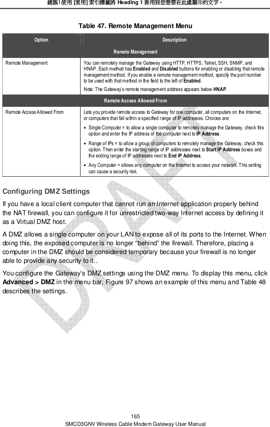 錯誤錯誤錯誤錯誤! 使用使用使用使用 [常用常用常用常用] 索引標籤將索引標籤將索引標籤將索引標籤將 Heading 1 套用到您想要在此處顯示的文字套用到您想要在此處顯示的文字套用到您想要在此處顯示的文字套用到您想要在此處顯示的文字。。。。 165 SMCD3GNV Wireless Cable Modem Gateway User Manual Table 47. Remote Management Menu Option  Description Remote Management Remote Management  You can remotely manage the Gateway using HTTP, HTTPS, Telnet, SSH, SNMP, and HNAP. Each method has Enabled and Disabled buttons for enabling or disabling that remote management method. If you enable a remote management method, specify the port number to be used with that method in the field to the left of Enabled. Note: The Gateway’s remote management address appears below HNAP. Remote Access Allowed From Remote Access Allowed From   Lets you provide remote access to Gateway for one computer, all computers on the Internet, or computers that fall within a specified range of IP addresses. Choices are: • Single Computer = to allow a single computer to remotely manage the Gateway, check this option and enter the IP address of the computer next to IP Address. • Range of IPs = to allow a group of computers to remotely manage the Gateway, check this option. Then enter the starting range of IP addresses next to Start IP Address boxes and the ending range of IP addresses next to End IP Address. • Any Computer = allows any computer on the Internet to access your network. This setting can cause a security risk. Configuring DMZ Settings If you have a local client computer that cannot run an Internet application properly behind the NAT firewall, you can configure it for unrestricted two-way Internet access by defining it as a Virtual DMZ host.  A DMZ allows a single computer on your LAN to expose all of its ports to the Internet. When doing this, the exposed computer is no longer “behind” the firewall. Therefore, placing a computer in the DMZ should be considered temporary because your firewall is no longer able to provide any security to it.. You configure the Gateway’s DMZ settings using the DMZ menu. To display this menu, click Advanced &gt; DMZ in the menu bar. Figure 97 shows an example of this menu and Table 48 describes the settings. 