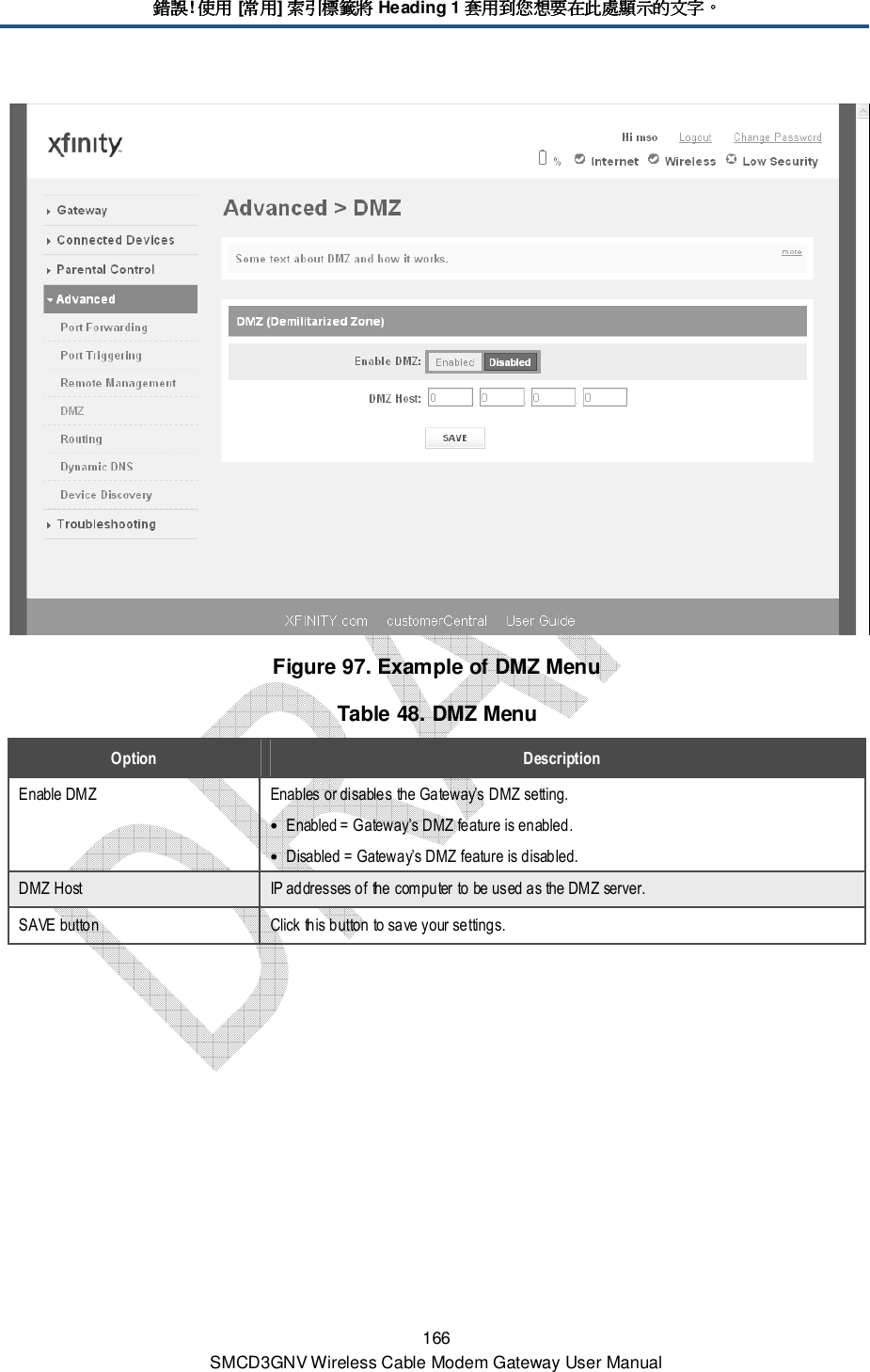 錯誤錯誤錯誤錯誤! 使用使用使用使用 [常用常用常用常用] 索引標籤將索引標籤將索引標籤將索引標籤將 Heading 1 套用套用套用套用到您想要在此處顯示的文字到您想要在此處顯示的文字到您想要在此處顯示的文字到您想要在此處顯示的文字。。。。 166 SMCD3GNV Wireless Cable Modem Gateway User Manual  Figure 97. Example of DMZ Menu Table 48. DMZ Menu Option  Description Enable DMZ  Enables or disables the Gateway’s DMZ setting. • Enabled = Gateway’s DMZ feature is enabled. • Disabled = Gateway’s DMZ feature is disabled. DMZ Host  IP addresses of the computer to be used as the DMZ server. SAVE button  Click this button to save your settings. 