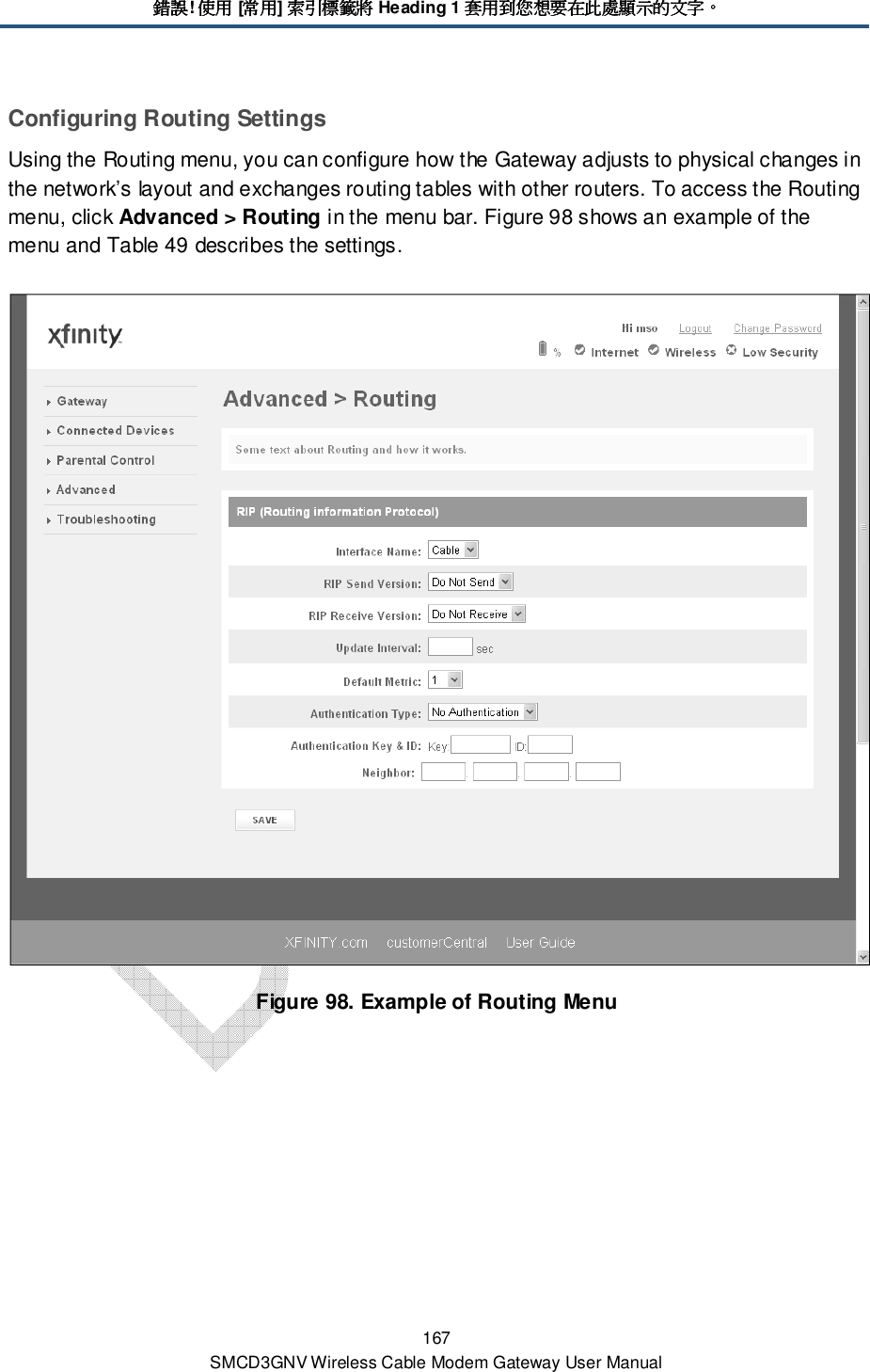錯誤錯誤錯誤錯誤! 使用使用使用使用 [常用常用常用常用] 索引標籤將索引標籤將索引標籤將索引標籤將 Heading 1 套用到您想要在此處顯示的文字套用到您想要在此處顯示的文字套用到您想要在此處顯示的文字套用到您想要在此處顯示的文字。。。。 167 SMCD3GNV Wireless Cable Modem Gateway User Manual Configuring Routing Settings Using the Routing menu, you can configure how the Gateway adjusts to physical changes in the network’s layout and exchanges routing tables with other routers. To access the Routing menu, click Advanced &gt; Routing in the menu bar. Figure 98 shows an example of the menu and Table 49 describes the settings.  Figure 98. Example of Routing Menu 
