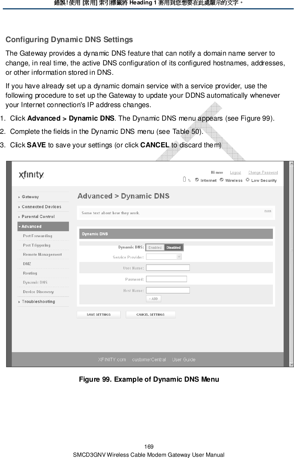 錯誤錯誤錯誤錯誤! 使用使用使用使用 [常用常用常用常用] 索引標籤將索引標籤將索引標籤將索引標籤將 Heading 1 套用到您想要在此處顯示的文字套用到您想要在此處顯示的文字套用到您想要在此處顯示的文字套用到您想要在此處顯示的文字。。。。 169 SMCD3GNV Wireless Cable Modem Gateway User Manual Configuring Dynamic DNS Settings The Gateway provides a dynamic DNS feature that can notify a domain name server to change, in real time, the active DNS configuration of its configured hostnames, addresses, or other information stored in DNS. If you have already set up a dynamic domain service with a service provider, use the following procedure to set up the Gateway to update your DDNS automatically whenever your Internet connection&apos;s IP address changes. 1.  Click Advanced &gt; Dynamic DNS. The Dynamic DNS menu appears (see Figure 99). 2.  Complete the fields in the Dynamic DNS menu (see Table 50). 3.  Click SAVE to save your settings (or click CANCEL to discard them)  Figure 99. Example of Dynamic DNS Menu 