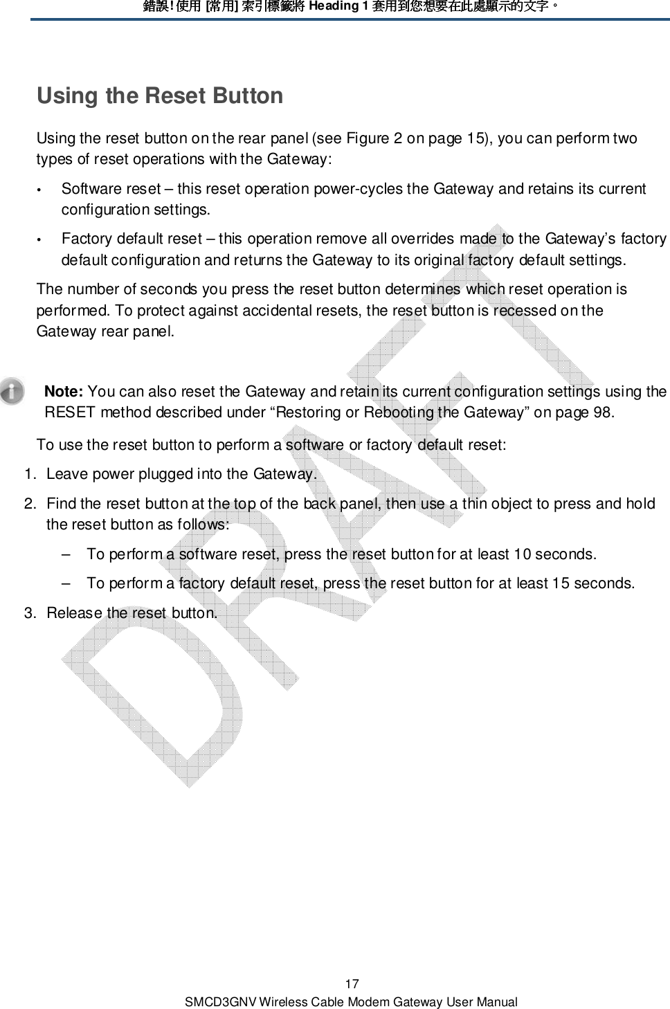 錯誤錯誤錯誤錯誤! 使用使用使用使用 [常用常用常用常用] 索引標籤將索引標籤將索引標籤將索引標籤將 Heading 1 套用到您想要在此處顯示的文字套用到您想要在此處顯示的文字套用到您想要在此處顯示的文字套用到您想要在此處顯示的文字。。。。 17 SMCD3GNV Wireless Cable Modem Gateway User Manual Using the Reset Button Using the reset button on the rear panel (see Figure 2 on page 15), you can perform two types of reset operations with the Gateway:  Software reset – this reset operation power-cycles the Gateway and retains its current configuration settings.  Factory default reset – this operation remove all overrides made to the Gateway’s factory default configuration and returns the Gateway to its original factory default settings. The number of seconds you press the reset button determines which reset operation is performed. To protect against accidental resets, the reset button is recessed on the Gateway rear panel.    Note: You can also reset the Gateway and retain its current configuration settings using the RESET method described under “Restoring or Rebooting the Gateway” on page 98. To use the reset button to perform a software or factory default reset: 1.  Leave power plugged into the Gateway. 2.  Find the reset button at the top of the back panel, then use a thin object to press and hold the reset button as follows: –  To perform a software reset, press the reset button for at least 10 seconds. –  To perform a factory default reset, press the reset button for at least 15 seconds. 3.  Release the reset button. 