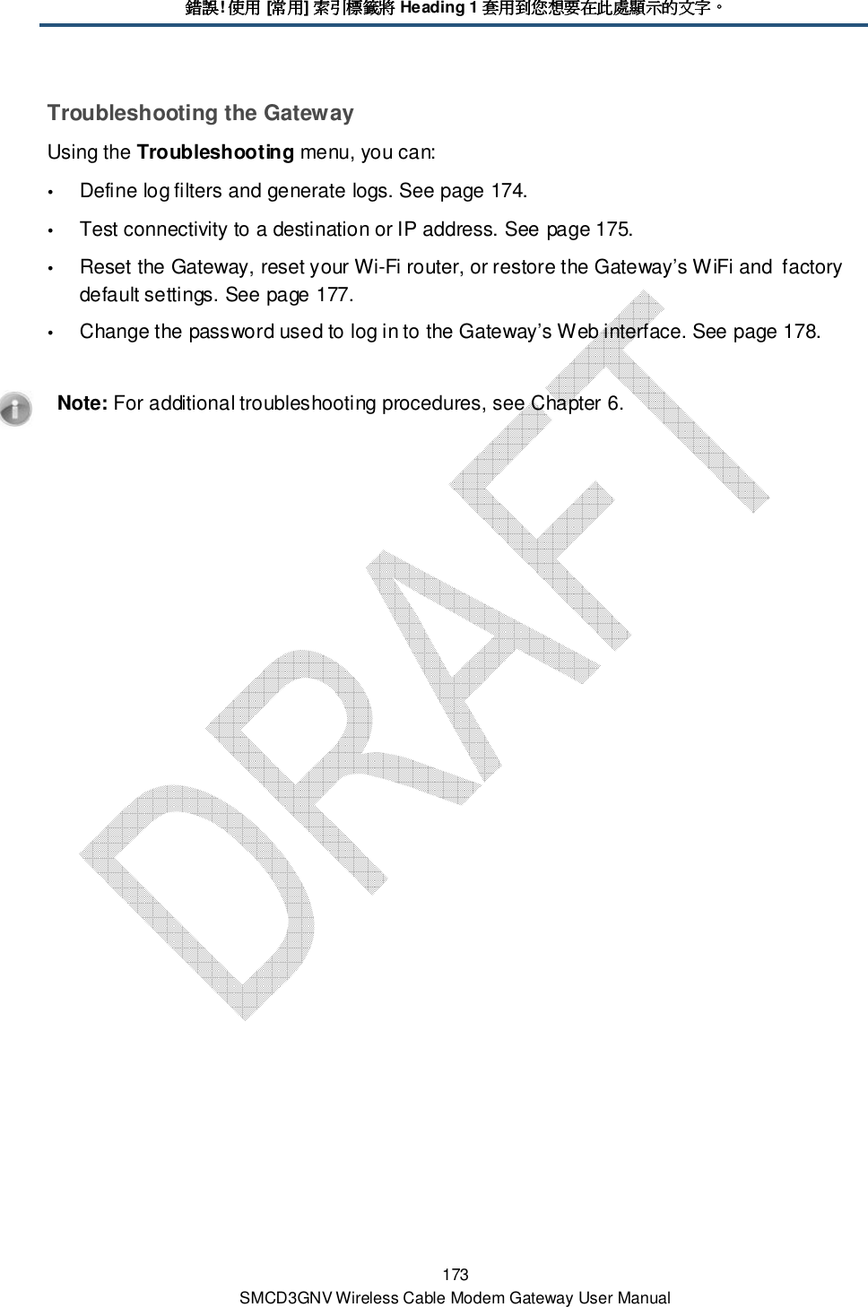 錯誤錯誤錯誤錯誤! 使用使用使用使用 [常用常用常用常用] 索引標籤將索引標籤將索引標籤將索引標籤將 Heading 1 套用到您想要在此處顯示的文字套用到您想要在此處顯示的文字套用到您想要在此處顯示的文字套用到您想要在此處顯示的文字。。。。 173 SMCD3GNV Wireless Cable Modem Gateway User Manual Troubleshooting the Gateway Using the Troubleshooting menu, you can:  Define log filters and generate logs. See page 174.  Test connectivity to a destination or IP address. See page 175.  Reset the Gateway, reset your Wi-Fi router, or restore the Gateway’s WiFi and  factory default settings. See page 177.  Change the password used to log in to the Gateway’s Web interface. See page 178.    Note: For additional troubleshooting procedures, see Chapter 6. 