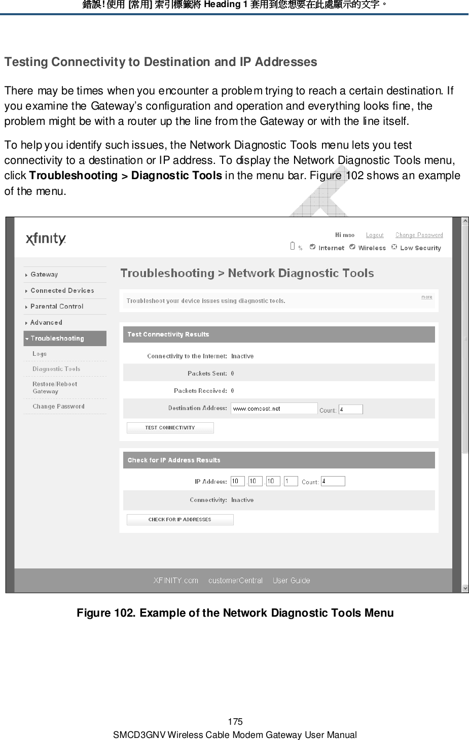錯誤錯誤錯誤錯誤! 使用使用使用使用 [常用常用常用常用] 索引標籤將索引標籤將索引標籤將索引標籤將 Heading 1 套用到您想要在此處顯示的文字套用到您想要在此處顯示的文字套用到您想要在此處顯示的文字套用到您想要在此處顯示的文字。。。。 175 SMCD3GNV Wireless Cable Modem Gateway User Manual Testing Connectivity to Destination and IP Addresses There may be times when you encounter a problem trying to reach a certain destination. If you examine the Gateway’s configuration and operation and everything looks fine, the problem might be with a router up the line from the Gateway or with the line itself. To help you identify such issues, the Network Diagnostic Tools menu lets you test connectivity to a destination or IP address. To display the Network Diagnostic Tools menu, click Troubleshooting &gt; Diagnostic Tools in the menu bar. Figure 102 shows an example of the menu.  Figure 102. Example of the Network Diagnostic Tools Menu 
