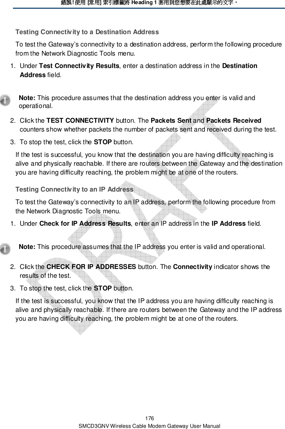 錯誤錯誤錯誤錯誤! 使用使用使用使用 [常用常用常用常用] 索引標籤將索引標籤將索引標籤將索引標籤將 Heading 1 套用到您想要在此處顯示的文字套用到您想要在此處顯示的文字套用到您想要在此處顯示的文字套用到您想要在此處顯示的文字。。。。 176 SMCD3GNV Wireless Cable Modem Gateway User Manual Testing Connectivity to a Destination Address To test the Gateway’s connectivity to a destination address, perform the following procedure from the Network Diagnostic Tools menu. 1.  Under Test Connectivity Results, enter a destination address in the Destination Address field.    Note: This procedure assumes that the destination address you enter is valid and operational. 2.  Click the TEST CONNECTIVITY button. The Packets Sent and Packets Received counters show whether packets the number of packets sent and received during the test. 3.  To stop the test, click the STOP button. If the test is successful, you know that the destination you are having difficulty reaching is alive and physically reachable. If there are routers between the Gateway and the destination you are having difficulty reaching, the problem might be at one of the routers. Testing Connectivity to an IP Address To test the Gateway’s connectivity to an IP address, perform the following procedure from the Network Diagnostic Tools menu. 1.  Under Check for IP Address Results, enter an IP address in the IP Address field.    Note: This procedure assumes that the IP address you enter is valid and operational. 2.  Click the CHECK FOR IP ADDRESSES button. The Connectivity indicator shows the results of the test.  3.  To stop the test, click the STOP button. If the test is successful, you know that the IP address you are having difficulty reaching is alive and physically reachable. If there are routers between the Gateway and the IP address you are having difficulty reaching, the problem might be at one of the routers. 