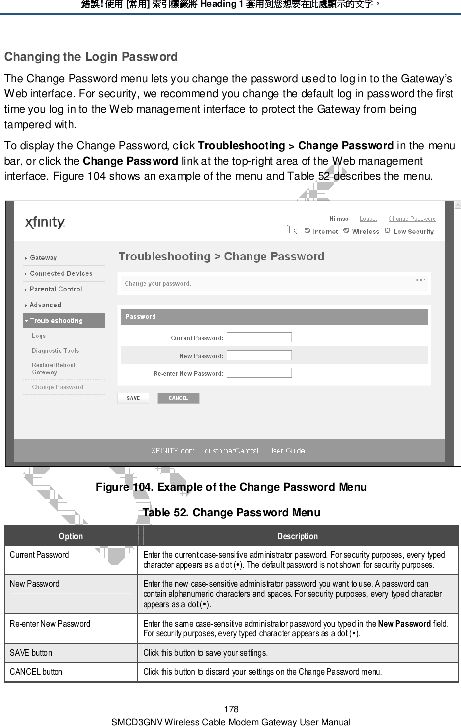 錯誤錯誤錯誤錯誤! 使用使用使用使用 [常用常用常用常用] 索引標籤將索引標籤將索引標籤將索引標籤將 Heading 1 套用到您想要在此處顯示的文字套用到您想要在此處顯示的文字套用到您想要在此處顯示的文字套用到您想要在此處顯示的文字。。。。 178 SMCD3GNV Wireless Cable Modem Gateway User Manual Changing the Login Password The Change Password menu lets you change the password used to log in to the Gateway’s Web interface. For security, we recommend you change the default log in password the first time you log in to the Web management interface to protect the Gateway from being tampered with. To display the Change Password, click Troubleshooting &gt; Change Password in the menu bar, or click the Change Password link at the top-right area of the Web management interface. Figure 104 shows an example of the menu and Table 52 describes the menu.  Figure 104. Example of the Change Password Menu Table 52. Change Password Menu Option  Description Current Password  Enter the current case-sensitive administrator password. For security purposes, every typed character appears as a dot (). The default password is not shown for security purposes. New Password  Enter the new case-sensitive administrator password you want to use. A password can contain alphanumeric characters and spaces. For security purposes, every typed character appears as a dot (). Re-enter New Password  Enter the same case-sensitive administrator password you typed in the New Password field. For security purposes, every typed character appears as a dot (). SAVE button  Click this button to save your settings. CANCEL button  Click this button to discard your settings on the Change Password menu. 