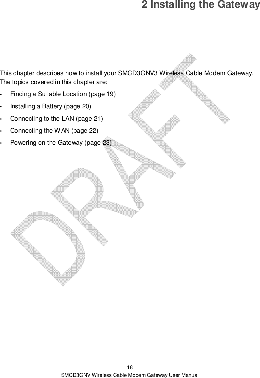  18 SMCD3GNV Wireless Cable Modem Gateway User Manual 2 Installing the Gateway This chapter describes how to install your SMCD3GNV3 Wireless Cable Modem Gateway. The topics covered in this chapter are:  Finding a Suitable Location (page 19)  Installing a Battery (page 20)  Connecting to the LAN (page 21)  Connecting the WAN (page 22)  Powering on the Gateway (page 23)  