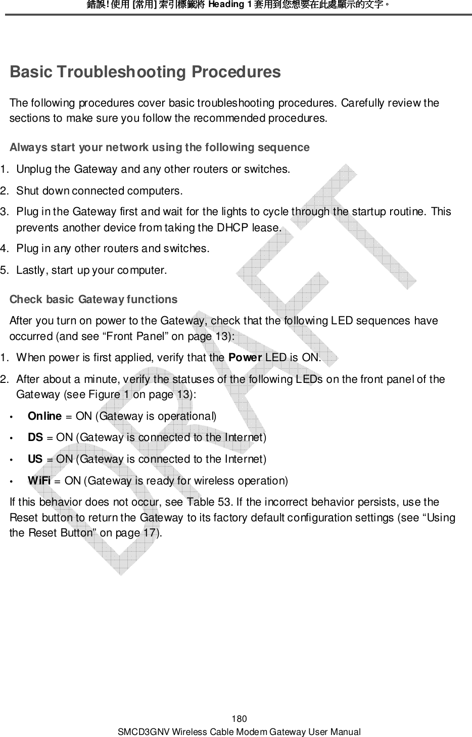錯誤錯誤錯誤錯誤! 使用使用使用使用 [常用常用常用常用] 索引標籤將索引標籤將索引標籤將索引標籤將 Heading 1 套用到您想要在此處顯示的文字套用到您想要在此處顯示的文字套用到您想要在此處顯示的文字套用到您想要在此處顯示的文字。。。。 180 SMCD3GNV Wireless Cable Modem Gateway User Manual Basic Troubleshooting Procedures The following procedures cover basic troubleshooting procedures. Carefully review the sections to make sure you follow the recommended procedures. Always start your network using the following sequence 1.  Unplug the Gateway and any other routers or switches.  2.  Shut down connected computers.  3.  Plug in the Gateway first and wait for the lights to cycle through the startup routine. This prevents another device from taking the DHCP lease. 4.  Plug in any other routers and switches. 5.  Lastly, start up your computer. Check basic Gateway functions After you turn on power to the Gateway, check that the following LED sequences have occurred (and see “Front Panel” on page 13): 1.  When power is first applied, verify that the Power LED is ON. 2.  After about a minute, verify the statuses of the following LEDs on the front panel of the Gateway (see Figure 1 on page 13):  Online = ON (Gateway is operational)  DS = ON (Gateway is connected to the Internet)  US = ON (Gateway is connected to the Internet)  WiFi = ON (Gateway is ready for wireless operation) If this behavior does not occur, see Table 53. If the incorrect behavior persists, use the Reset button to return the Gateway to its factory default configuration settings (see “Using the Reset Button” on page 17). 