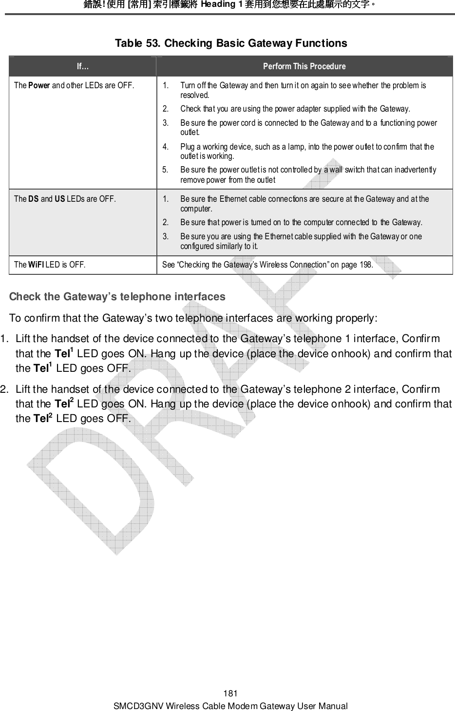 錯誤錯誤錯誤錯誤! 使用使用使用使用 [常用常用常用常用] 索引標籤將索引標籤將索引標籤將索引標籤將 Heading 1 套用到您想要在此處顯示的文字套用到您想要在此處顯示的文字套用到您想要在此處顯示的文字套用到您想要在此處顯示的文字。。。。 181 SMCD3GNV Wireless Cable Modem Gateway User Manual Table 53. Checking Basic Gateway Functions  If…  Perform This Procedure The Power and other LEDs are OFF.  1. Turn off the Gateway and then turn it on again to see whether the problem is resolved. 2. Check that you are using the power adapter supplied with the Gateway. 3. Be sure the power cord is connected to the Gateway and to a functioning power outlet. 4. Plug a working device, such as a lamp, into the power outlet to confirm that the outlet is working. 5.   Be sure the power outlet is not controlled by a wall switch that can inadvertently remove power from the outlet The DS and US LEDs are OFF.  1. Be sure the Ethernet cable connections are secure at the Gateway and at the computer. 2. Be sure that power is turned on to the computer connected to the Gateway. 3.  Be sure you are using the Ethernet cable supplied with the Gateway or one configured similarly to it. The WiFI LED is OFF.  See “Checking the Gateway’s Wireless Connection” on page 198. Check the Gateway’s telephone interfaces To confirm that the Gateway’s two telephone interfaces are working properly:  1.  Lift the handset of the device connected to the Gateway’s telephone 1 interface, Confirm that the Tel1 LED goes ON. Hang up the device (place the device onhook) and confirm that the Tel1 LED goes OFF. 2.  Lift the handset of the device connected to the Gateway’s telephone 2 interface, Confirm that the Tel2 LED goes ON. Hang up the device (place the device onhook) and confirm that the Tel2 LED goes OFF. 