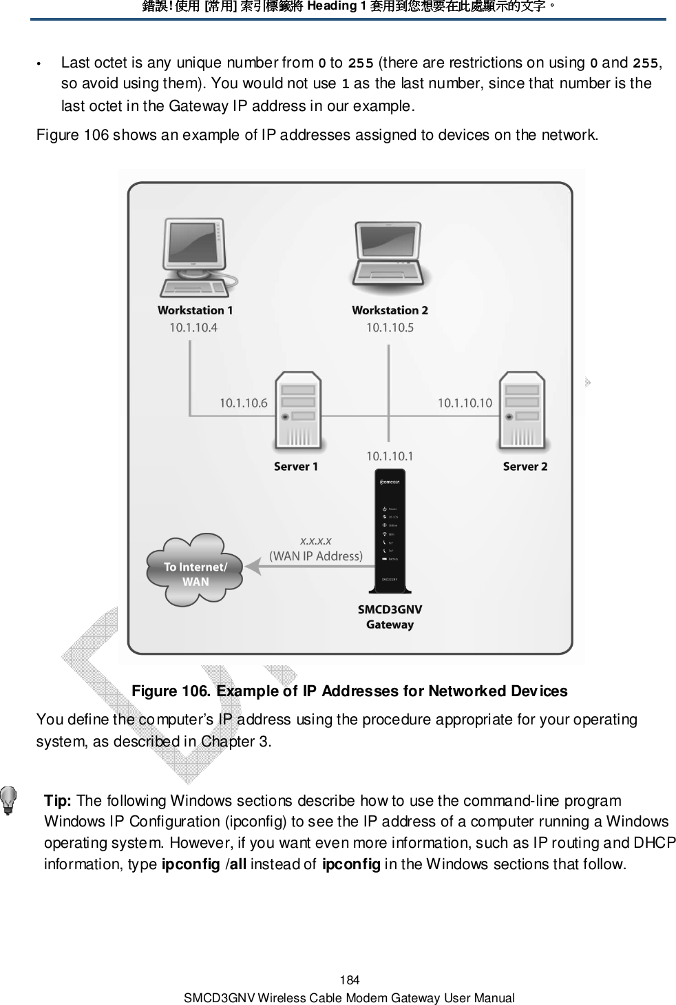 錯誤錯誤錯誤錯誤! 使用使用使用使用 [常用常用常用常用] 索索索索引標籤將引標籤將引標籤將引標籤將 Heading 1 套用到您想要在此處顯示的文字套用到您想要在此處顯示的文字套用到您想要在此處顯示的文字套用到您想要在此處顯示的文字。。。。 184 SMCD3GNV Wireless Cable Modem Gateway User Manual  Last octet is any unique number from 0 to 255 (there are restrictions on using 0 and 255, so avoid using them). You would not use 1 as the last number, since that number is the last octet in the Gateway IP address in our example. Figure 106 shows an example of IP addresses assigned to devices on the network.  Figure 106. Example of IP Addresses for Networked Devices You define the computer’s IP address using the procedure appropriate for your operating system, as described in Chapter 3.    Tip: The following Windows sections describe how to use the command-line program Windows IP Configuration (ipconfig) to see the IP address of a computer running a Windows operating system. However, if you want even more information, such as IP routing and DHCP information, type ipconfig /all instead of ipconfig in the Windows sections that follow. 