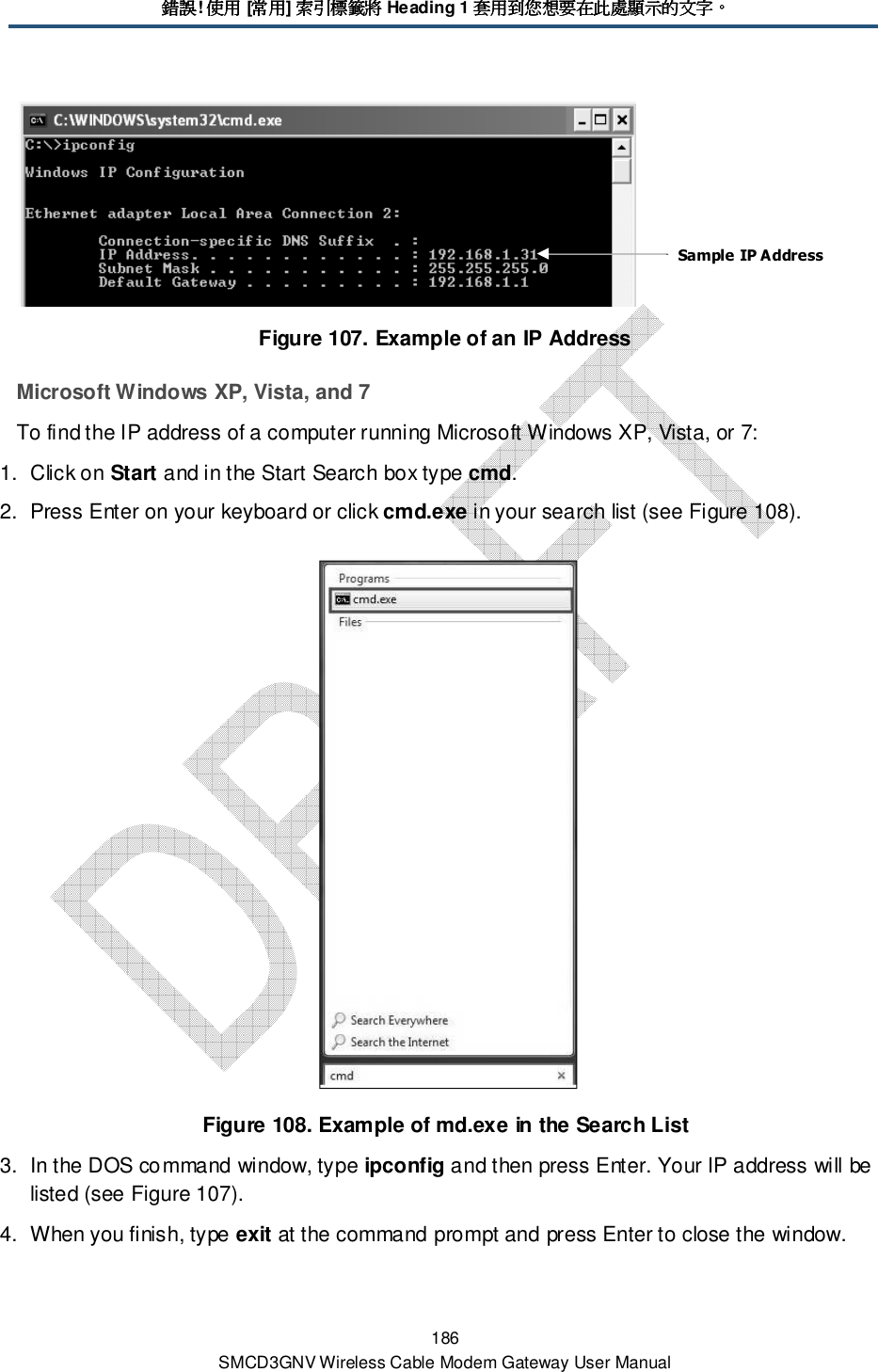錯誤錯誤錯誤錯誤! 使用使用使用使用 [常用常用常用常用] 索引標籤將索引標籤將索引標籤將索引標籤將 Heading 1 套用到您想要在此處顯示的文字套用到您想要在此處顯示的文字套用到您想要在此處顯示的文字套用到您想要在此處顯示的文字。。。。 186 SMCD3GNV Wireless Cable Modem Gateway User Manual  Figure 107. Example of an IP Address Microsoft Windows XP, Vista, and 7 To find the IP address of a computer running Microsoft Windows XP, Vista, or 7: 1.  Click on Start and in the Start Search box type cmd.  2.  Press Enter on your keyboard or click cmd.exe in your search list (see Figure 108).  Figure 108. Example of md.exe in the Search List 3.  In the DOS command window, type ipconfig and then press Enter. Your IP address will be listed (see Figure 107). 4.  When you finish, type exit at the command prompt and press Enter to close the window. Sample IP Address 