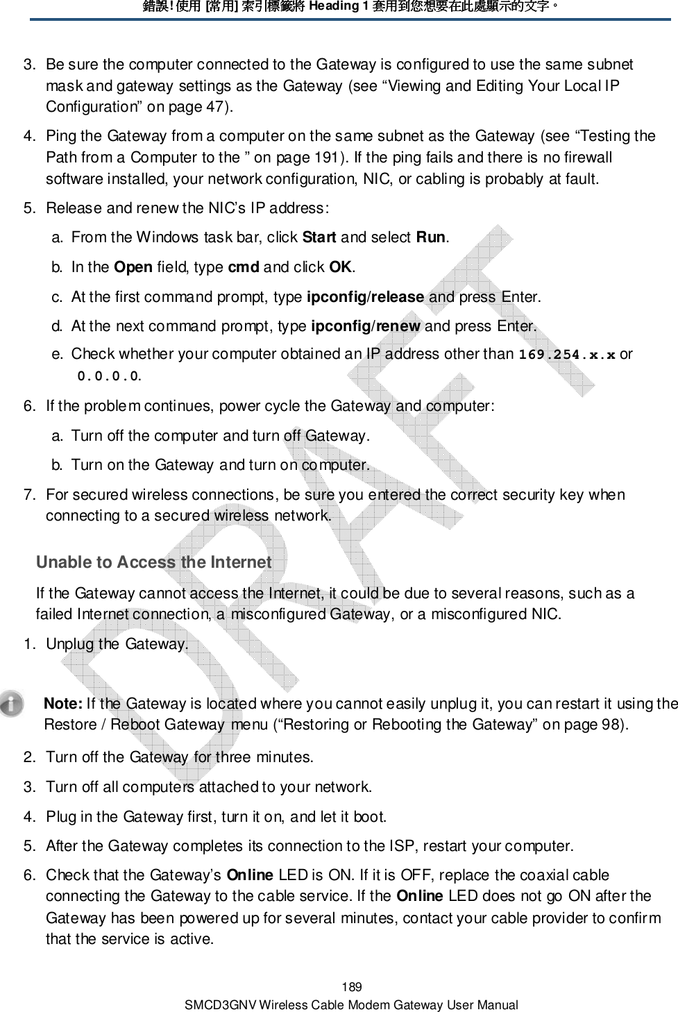 錯誤錯誤錯誤錯誤! 使用使用使用使用 [常用常用常用常用] 索引標籤將索引標籤將索引標籤將索引標籤將 Heading 1 套用到您想要在此處顯示套用到您想要在此處顯示套用到您想要在此處顯示套用到您想要在此處顯示的文字的文字的文字的文字。。。。 189 SMCD3GNV Wireless Cable Modem Gateway User Manual 3.  Be sure the computer connected to the Gateway is configured to use the same subnet mask and gateway settings as the Gateway (see “Viewing and Editing Your Local IP Configuration” on page 47). 4.  Ping the Gateway from a computer on the same subnet as the Gateway (see “Testing the Path from a Computer to the ” on page 191). If the ping fails and there is no firewall software installed, your network configuration, NIC, or cabling is probably at fault. 5.  Release and renew the NIC’s IP address: a.  From the Windows task bar, click Start and select Run. b.  In the Open field, type cmd and click OK. c.  At the first command prompt, type ipconfig/release and press Enter. d.  At the next command prompt, type ipconfig/renew and press Enter. e.  Check whether your computer obtained an IP address other than 169.254.x.x or 0.0.0.0. 6.  If the problem continues, power cycle the Gateway and computer: a.  Turn off the computer and turn off Gateway. b.  Turn on the Gateway and turn on computer. 7.  For secured wireless connections, be sure you entered the correct security key when connecting to a secured wireless network. Unable to Access the Internet If the Gateway cannot access the Internet, it could be due to several reasons, such as a failed Internet connection, a misconfigured Gateway, or a misconfigured NIC. 1.  Unplug the Gateway.    Note: If the Gateway is located where you cannot easily unplug it, you can restart it using the Restore / Reboot Gateway menu (“Restoring or Rebooting the Gateway” on page 98). 2.  Turn off the Gateway for three minutes. 3.  Turn off all computers attached to your network. 4.  Plug in the Gateway first, turn it on, and let it boot.  5.  After the Gateway completes its connection to the ISP, restart your computer. 6.  Check that the Gateway’s Online LED is ON. If it is OFF, replace the coaxial cable connecting the Gateway to the cable service. If the Online LED does not go ON after the Gateway has been powered up for several minutes, contact your cable provider to confirm that the service is active. 