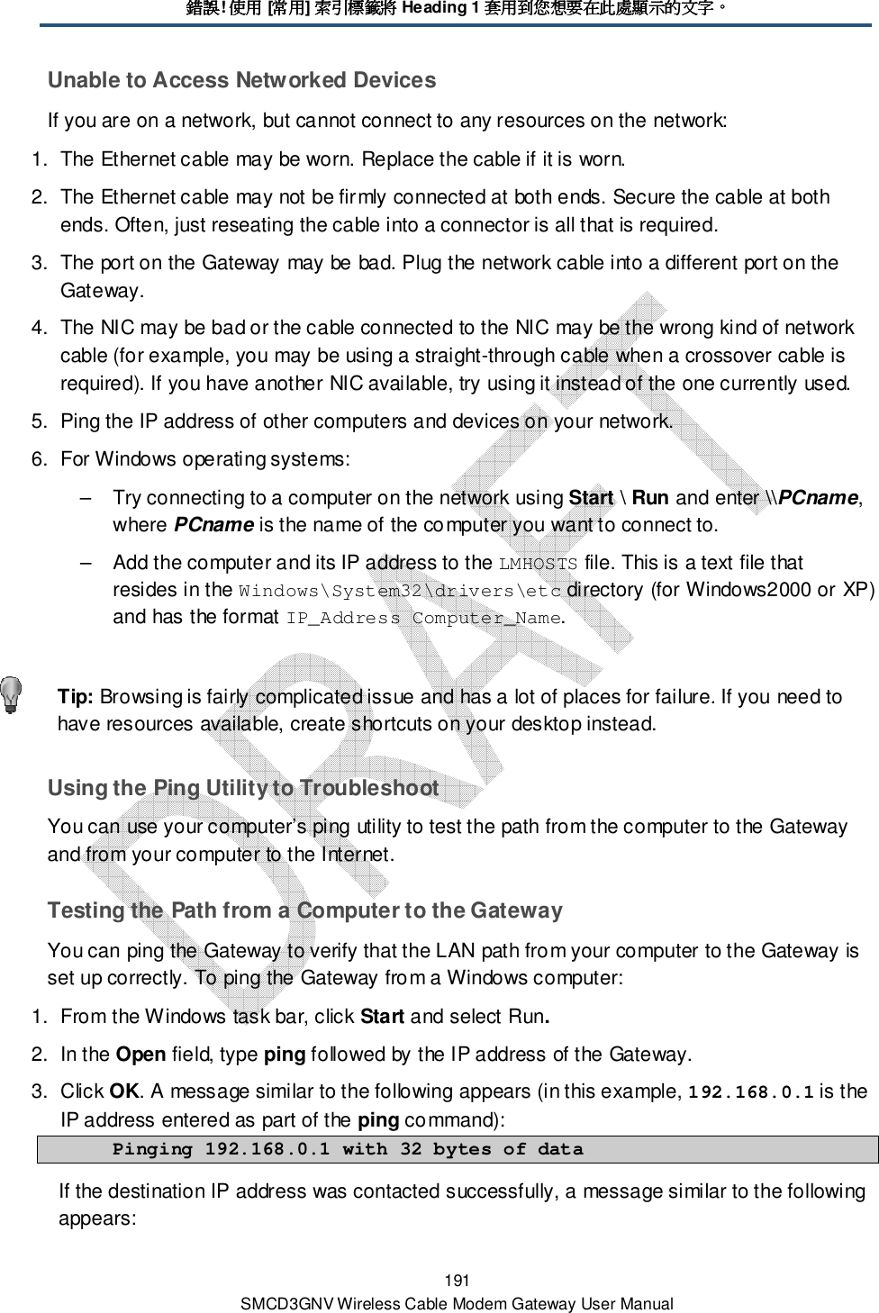 錯誤錯誤錯誤錯誤! 使用使用使用使用 [常用常用常用常用] 索引標籤將索引標籤將索引標籤將索引標籤將 Heading 1 套用到您想要在此處顯示的文字套用到您想要在此處顯示的文字套用到您想要在此處顯示的文字套用到您想要在此處顯示的文字。。。。 191 SMCD3GNV Wireless Cable Modem Gateway User Manual Unable to Access Networked Devices If you are on a network, but cannot connect to any resources on the network: 1.  The Ethernet cable may be worn. Replace the cable if it is worn. 2.  The Ethernet cable may not be firmly connected at both ends. Secure the cable at both ends. Often, just reseating the cable into a connector is all that is required. 3.  The port on the Gateway may be bad. Plug the network cable into a different port on the Gateway. 4.  The NIC may be bad or the cable connected to the NIC may be the wrong kind of network cable (for example, you may be using a straight-through cable when a crossover cable is required). If you have another NIC available, try using it instead of the one currently used. 5.  Ping the IP address of other computers and devices on your network. 6.  For Windows operating systems: –  Try connecting to a computer on the network using Start \ Run and enter \\PCname, where PCname is the name of the computer you want to connect to.  –  Add the computer and its IP address to the LMHOSTS file. This is a text file that resides in the Windows\System32\drivers\etc directory (for Windows2000 or XP) and has the format IP_Address Computer_Name.    Tip: Browsing is fairly complicated issue and has a lot of places for failure. If you need to have resources available, create shortcuts on your desktop instead. Using the Ping Utility to Troubleshoot You can use your computer’s ping utility to test the path from the computer to the Gateway and from your computer to the Internet. Testing the Path from a Computer to the Gateway You can ping the Gateway to verify that the LAN path from your computer to the Gateway is set up correctly. To ping the Gateway from a Windows computer: 1.  From the Windows task bar, click Start and select Run. 2.  In the Open field, type ping followed by the IP address of the Gateway. 3.  Click OK. A message similar to the following appears (in this example, 192.168.0.1 is the IP address entered as part of the ping command):  Pinging 192.168.0.1 with 32 bytes of data If the destination IP address was contacted successfully, a message similar to the following appears: 
