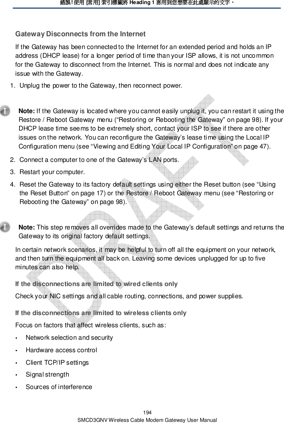 錯誤錯誤錯誤錯誤! 使用使用使用使用 [常用常用常用常用] 索引標籤將索引標籤將索引標籤將索引標籤將 Heading 1 套用到您想要在此處顯示的文字套用到您想要在此處顯示的文字套用到您想要在此處顯示的文字套用到您想要在此處顯示的文字。。。。 194 SMCD3GNV Wireless Cable Modem Gateway User Manual Gateway Disconnects from the Internet If the Gateway has been connected to the Internet for an extended period and holds an IP address (DHCP lease) for a longer period of time than your ISP allows, it is not uncommon for the Gateway to disconnect from the Internet. This is normal and does not indicate any issue with the Gateway.  1.  Unplug the power to the Gateway, then reconnect power.    Note: If the Gateway is located where you cannot easily unplug it, you can restart it using the Restore / Reboot Gateway menu (“Restoring or Rebooting the Gateway” on page 98). If your DHCP lease time seems to be extremely short, contact your ISP to see if there are other issues on the network. You can reconfigure the Gateway’s lease time using the Local IP Configuration menu (see “Viewing and Editing Your Local IP Configuration” on page 47). 2.  Connect a computer to one of the Gateway’s LAN ports. 3.  Restart your computer. 4.  Reset the Gateway to its factory default settings using either the Reset button (see “Using the Reset Button” on page 17) or the Restore / Reboot Gateway menu (see “Restoring or Rebooting the Gateway” on page 98).    Note: This step removes all overrides made to the Gateway’s default settings and returns the Gateway to its original factory default settings. In certain network scenarios, it may be helpful to turn off all the equipment on your network, and then turn the equipment all back on. Leaving some devices unplugged for up to five minutes can also help.  If the disconnections are limited to wired clients only Check your NIC settings and all cable routing, connections, and power supplies. If the disconnections are limited to wireless clients only Focus on factors that affect wireless clients, such as:  Network selection and security  Hardware access control  Client TCP/IP settings  Signal strength  Sources of interference 