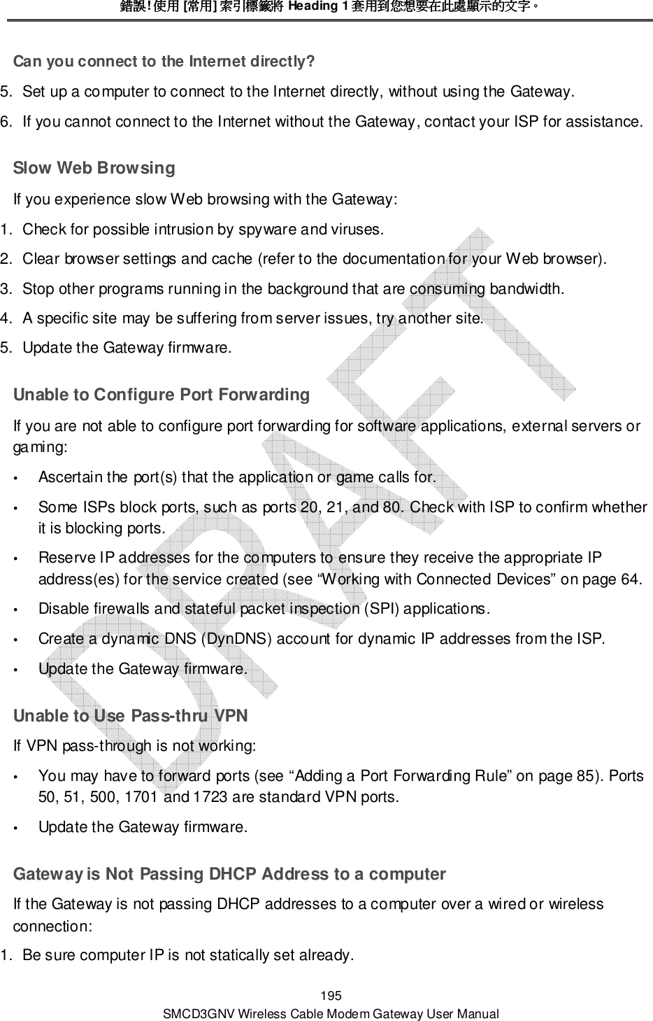 錯誤錯誤錯誤錯誤! 使用使用使用使用 [常用常用常用常用] 索引標籤將索引標籤將索引標籤將索引標籤將 Heading 1 套用到您想要在此處顯示的文字套用到您想要在此處顯示的文字套用到您想要在此處顯示的文字套用到您想要在此處顯示的文字。。。。 195 SMCD3GNV Wireless Cable Modem Gateway User Manual Can you connect to the Internet directly? 5.  Set up a computer to connect to the Internet directly, without using the Gateway. 6.  If you cannot connect to the Internet without the Gateway, contact your ISP for assistance. Slow Web Browsing If you experience slow Web browsing with the Gateway: 1.  Check for possible intrusion by spyware and viruses. 2.  Clear browser settings and cache (refer to the documentation for your Web browser). 3.  Stop other programs running in the background that are consuming bandwidth. 4.  A specific site may be suffering from server issues, try another site. 5.  Update the Gateway firmware. Unable to Configure Port Forwarding If you are not able to configure port forwarding for software applications, external servers or gaming:  Ascertain the port(s) that the application or game calls for.   Some ISPs block ports, such as ports 20, 21, and 80. Check with ISP to confirm whether it is blocking ports.  Reserve IP addresses for the computers to ensure they receive the appropriate IP address(es) for the service created (see “Working with Connected Devices” on page 64.  Disable firewalls and stateful packet inspection (SPI) applications.  Create a dynamic DNS (DynDNS) account for dynamic IP addresses from the ISP.  Update the Gateway firmware. Unable to Use Pass-thru VPN If VPN pass-through is not working:  You may have to forward ports (see “Adding a Port Forwarding Rule” on page 85). Ports 50, 51, 500, 1701 and 1723 are standard VPN ports.  Update the Gateway firmware. Gateway is Not Passing DHCP Address to a computer If the Gateway is not passing DHCP addresses to a computer over a wired or wireless connection: 1.  Be sure computer IP is not statically set already. 
