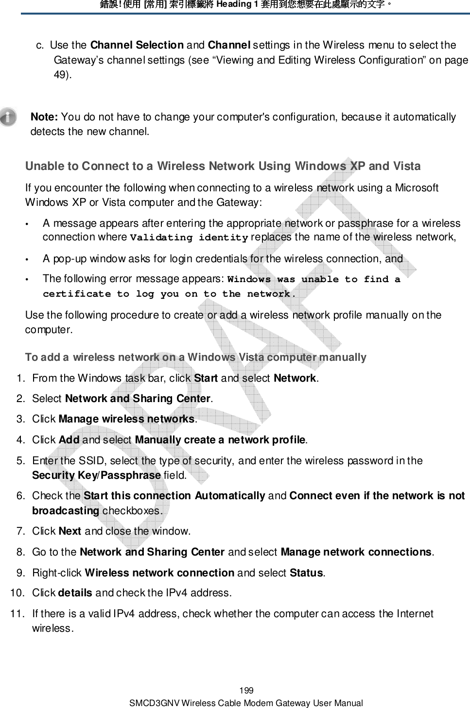 錯誤錯誤錯誤錯誤! 使用使用使用使用 [常用常用常用常用] 索引標籤將索引標籤將索引標籤將索引標籤將 Heading 1 套用到您想要在此處顯示的文字套用到您想要在此處顯示的文字套用到您想要在此處顯示的文字套用到您想要在此處顯示的文字。。。。 199 SMCD3GNV Wireless Cable Modem Gateway User Manual c.  Use the Channel Selection and Channel settings in the Wireless menu to select the Gateway’s channel settings (see “Viewing and Editing Wireless Configuration” on page 49).    Note: You do not have to change your computer&apos;s configuration, because it automatically detects the new channel. Unable to Connect to a Wireless Network Using Windows XP and Vista If you encounter the following when connecting to a wireless network using a Microsoft Windows XP or Vista computer and the Gateway:  A message appears after entering the appropriate network or passphrase for a wireless connection where Validating identity replaces the name of the wireless network,   A pop-up window asks for login credentials for the wireless connection, and   The following error message appears: Windows was unable to find a certificate to log you on to the network. Use the following procedure to create or add a wireless network profile manually on the computer. To add a wireless network on a Windows Vista computer manually 1.  From the Windows task bar, click Start and select Network. 2.  Select Network and Sharing Center. 3.  Click Manage wireless networks. 4.  Click Add and select Manually create a network profile. 5.  Enter the SSID, select the type of security, and enter the wireless password in the Security Key/Passphrase field.  6.  Check the Start this connection Automatically and Connect even if the network is not broadcasting checkboxes.  7.  Click Next and close the window. 8.  Go to the Network and Sharing Center and select Manage network connections. 9.  Right-click Wireless network connection and select Status.  10.  Click details and check the IPv4 address.  11.  If there is a valid IPv4 address, check whether the computer can access the Internet wireless. 