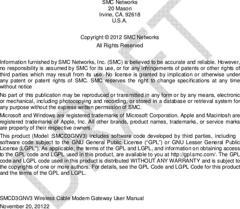    SMC Networks 20 Mason  Irvine, CA. 92618 U.S.A.  Copyright © 2012 SMC Networks All Rights Reserved  Information furnished by SMC Networks, Inc. (SMC) is believed to be accurate and reliable. However, no responsibility is assumed by SMC for its use, or for any infringements of patents or other rights of third parties which may result from  its use. No license is granted by implication or otherwise under any  patent  or  patent  rights of  SMC.  SMC  reserves  the  right  to  change  specifications  at  any  time without notice No part of this publication may be reproduced or transmitted in any form or by any means, electronic or mechanical, including photocopying and recording, or stored in a database or retrieval system for any purpose without the express written permission of SMC.  Microsoft and Windows are registered trademarks of Microsoft Corporation. Apple and Macintosh are registered trademarks of Apple, Inc. All other brands, product names, trademarks, or service marks are property of their respective owners.  This product (Model  :SMCD3GNV3)  includes software  code  developed by third parties,  including software code  subject  to the  GNU  General Public License (“GPL”) or  GNU  Lesser General Public License (LGPL”). As applicable, the terms of the GPL and LGPL, and information on obtaining access to the GPL code and LGPL used in this product, are available to you at http://gpl.smc.com/. The GPL code and LGPL code used in this product is distributed WITHOUT ANY WARRANTY and is subject to the copyrights of one or more authors. For details, see the GPL Code and LGPL Code for this product and the terms of the GPL and LGPL.    SMCD3GNV3 Wireless Cable Modem Gateway User Manual November 20, 20122 