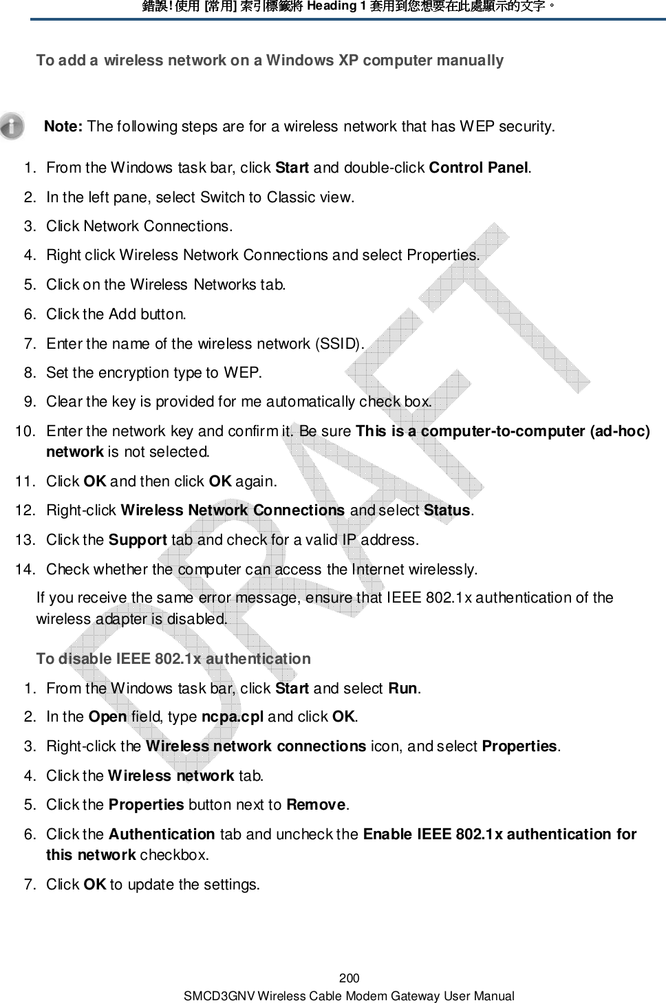 錯誤錯誤錯誤錯誤! 使用使用使用使用 [常用常用常用常用] 索引標籤將索引標籤將索引標籤將索引標籤將 Heading 1 套用到您想要在此處顯示的文字套用到您想要在此處顯示的文字套用到您想要在此處顯示的文字套用到您想要在此處顯示的文字。。。。 200 SMCD3GNV Wireless Cable Modem Gateway User Manual To add a wireless network on a Windows XP computer manually    Note: The following steps are for a wireless network that has WEP security. 1.  From the Windows task bar, click Start and double-click Control Panel. 2.  In the left pane, select Switch to Classic view. 3.  Click Network Connections. 4.  Right click Wireless Network Connections and select Properties. 5.  Click on the Wireless Networks tab. 6.  Click the Add button. 7.  Enter the name of the wireless network (SSID). 8.  Set the encryption type to WEP. 9.  Clear the key is provided for me automatically check box. 10.  Enter the network key and confirm it. Be sure This is a computer-to-computer (ad-hoc) network is not selected. 11.  Click OK and then click OK again. 12.  Right-click Wireless Network Connections and select Status. 13.  Click the Support tab and check for a valid IP address. 14.  Check whether the computer can access the Internet wirelessly. If you receive the same error message, ensure that IEEE 802.1x authentication of the wireless adapter is disabled. To disable IEEE 802.1x authentication 1.  From the Windows task bar, click Start and select Run. 2.  In the Open field, type ncpa.cpl and click OK. 3.  Right-click the Wireless network connections icon, and select Properties.  4.  Click the Wireless network tab. 5.  Click the Properties button next to Remove.  6.  Click the Authentication tab and uncheck the Enable IEEE 802.1x authentication for this network checkbox. 7.  Click OK to update the settings. 