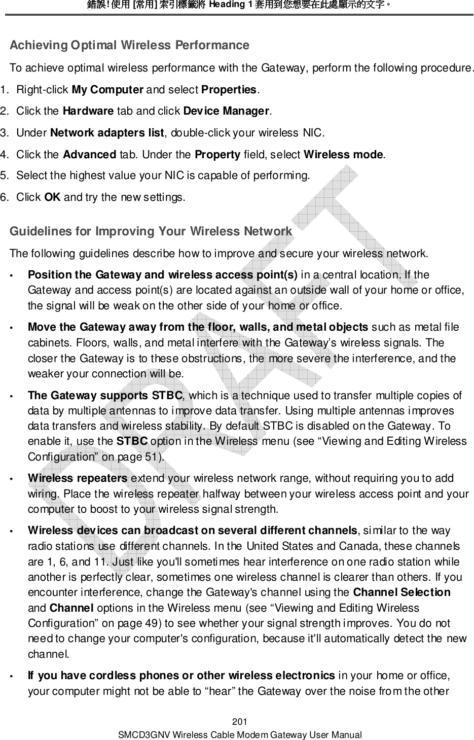 錯誤錯誤錯誤錯誤! 使用使用使用使用 [常用常用常用常用] 索引標籤將索引標籤將索引標籤將索引標籤將 Heading 1 套用到您想要在此處顯示的文字套用到您想要在此處顯示的文字套用到您想要在此處顯示的文字套用到您想要在此處顯示的文字。。。。 201 SMCD3GNV Wireless Cable Modem Gateway User Manual Achieving Optimal Wireless Performance To achieve optimal wireless performance with the Gateway, perform the following procedure. 1.  Right-click My Computer and select Properties. 2.  Click the Hardware tab and click Device Manager. 3.  Under Network adapters list, double-click your wireless NIC. 4.  Click the Advanced tab. Under the Property field, select Wireless mode. 5.  Select the highest value your NIC is capable of performing. 6.  Click OK and try the new settings. Guidelines for Improving Your Wireless Network The following guidelines describe how to improve and secure your wireless network.  Position the Gateway and wireless access point(s) in a central location. If the Gateway and access point(s) are located against an outside wall of your home or office, the signal will be weak on the other side of your home or office.  Move the Gateway away from the floor, walls, and metal objects such as metal file cabinets. Floors, walls, and metal interfere with the Gateway’s wireless signals. The closer the Gateway is to these obstructions, the more severe the interference, and the weaker your connection will be.  The Gateway supports STBC, which is a technique used to transfer multiple copies of data by multiple antennas to improve data transfer. Using multiple antennas improves data transfers and wireless stability. By default STBC is disabled on the Gateway. To enable it, use the STBC option in the Wireless menu (see “Viewing and Editing Wireless Configuration” on page 51).  Wireless repeaters extend your wireless network range, without requiring you to add wiring. Place the wireless repeater halfway between your wireless access point and your computer to boost to your wireless signal strength.  Wireless devices can broadcast on several different channels, similar to the way radio stations use different channels. In the United States and Canada, these channels are 1, 6, and 11. Just like you&apos;ll sometimes hear interference on one radio station while another is perfectly clear, sometimes one wireless channel is clearer than others. If you encounter interference, change the Gateway&apos;s channel using the Channel Selection and Channel options in the Wireless menu (see “Viewing and Editing Wireless Configuration” on page 49) to see whether your signal strength improves. You do not need to change your computer&apos;s configuration, because it&apos;ll automatically detect the new channel.  If you have cordless phones or other wireless electronics in your home or office, your computer might not be able to “hear” the Gateway over the noise from the other 