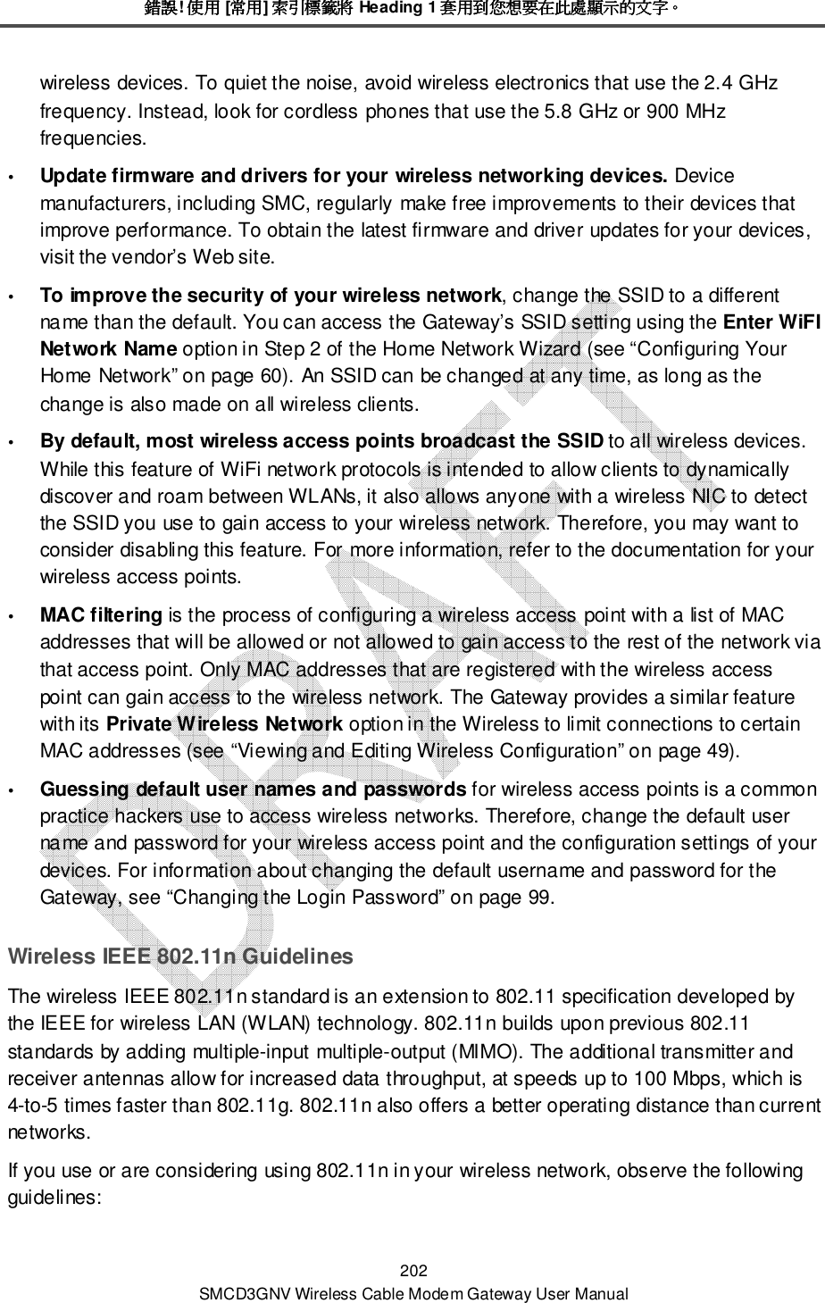 錯誤錯誤錯誤錯誤! 使用使用使用使用 [常用常用常用常用] 索引標籤將索引標籤將索引標籤將索引標籤將 Heading 1 套用到您想要在此處顯示的文字套用到您想要在此處顯示的文字套用到您想要在此處顯示的文字套用到您想要在此處顯示的文字。。。。 202 SMCD3GNV Wireless Cable Modem Gateway User Manual wireless devices. To quiet the noise, avoid wireless electronics that use the 2.4 GHz frequency. Instead, look for cordless phones that use the 5.8 GHz or 900 MHz frequencies.  Update firmware and drivers for your wireless networking devices. Device manufacturers, including SMC, regularly make free improvements to their devices that improve performance. To obtain the latest firmware and driver updates for your devices, visit the vendor’s Web site.  To improve the security of your wireless network, change the SSID to a different name than the default. You can access the Gateway’s SSID setting using the Enter WiFI Network Name option in Step 2 of the Home Network Wizard (see “Configuring Your Home Network” on page 60). An SSID can be changed at any time, as long as the change is also made on all wireless clients.   By default, most wireless access points broadcast the SSID to all wireless devices. While this feature of WiFi network protocols is intended to allow clients to dynamically discover and roam between WLANs, it also allows anyone with a wireless NIC to detect the SSID you use to gain access to your wireless network. Therefore, you may want to consider disabling this feature. For more information, refer to the documentation for your wireless access points.   MAC filtering is the process of configuring a wireless access point with a list of MAC addresses that will be allowed or not allowed to gain access to the rest of the network via that access point. Only MAC addresses that are registered with the wireless access point can gain access to the wireless network. The Gateway provides a similar feature with its Private Wireless Network option in the Wireless to limit connections to certain MAC addresses (see “Viewing and Editing Wireless Configuration” on page 49).  Guessing default user names and passwords for wireless access points is a common practice hackers use to access wireless networks. Therefore, change the default user name and password for your wireless access point and the configuration settings of your devices. For information about changing the default username and password for the Gateway, see “Changing the Login Password” on page 99. Wireless IEEE 802.11n Guidelines The wireless IEEE 802.11n standard is an extension to 802.11 specification developed by the IEEE for wireless LAN (WLAN) technology. 802.11n builds upon previous 802.11 standards by adding multiple-input multiple-output (MIMO). The additional transmitter and receiver antennas allow for increased data throughput, at speeds up to 100 Mbps, which is 4-to-5 times faster than 802.11g. 802.11n also offers a better operating distance than current networks. If you use or are considering using 802.11n in your wireless network, observe the following guidelines: 