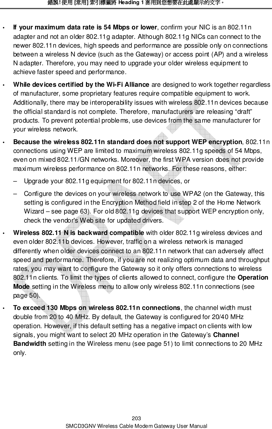 錯誤錯誤錯誤錯誤! 使用使用使用使用 [常用常用常用常用] 索引標籤將索引標籤將索引標籤將索引標籤將 Heading 1 套用到您想要在此處顯示的文字套用到您想要在此處顯示的文字套用到您想要在此處顯示的文字套用到您想要在此處顯示的文字。。。。 203 SMCD3GNV Wireless Cable Modem Gateway User Manual  If your maximum data rate is 54 Mbps or lower, confirm your NIC is an 802.11n adapter and not an older 802.11g adapter. Although 802.11g NICs can connect to the newer 802.11n devices, high speeds and performance are possible only on connections between a wireless N device (such as the Gateway) or access point (AP) and a wireless N adapter. Therefore, you may need to upgrade your older wireless equipment to achieve faster speed and performance.  While devices certified by the Wi-Fi Alliance are designed to work together regardless of manufacturer, some proprietary features require compatible equipment to work. Additionally, there may be interoperability issues with wireless 802.11n devices because the official standard is not complete. Therefore, manufacturers are releasing “draft” products. To prevent potential problems, use devices from the same manufacturer for your wireless network.  Because the wireless 802.11n standard does not support WEP encryption, 802.11n connections using WEP are limited to maximum wireless 802.11g speeds of 54 Mbps, even on mixed 802.11/GN networks. Moreover, the first WPA version does not provide maximum wireless performance on 802.11n networks. For these reasons, either: –  Upgrade your 802.11g equipment for 802.11n devices, or –  Configure the devices on your wireless network to use WPA2 (on the Gateway, this setting is configured in the Encryption Method field in step 2 of the Home Network Wizard – see page 63). For old 802.11g devices that support WEP encryption only, check the vendor&apos;s Web site for updated drivers.   Wireless 802.11 N is backward compatible with older 802.11g wireless devices and even older 802.11b devices. However, traffic on a wireless network is managed differently when older devices connect to an 802.11n network that can adversely affect speed and performance. Therefore, if you are not realizing optimum data and throughput rates, you may want to configure the Gateway so it only offers connections to wireless 802.11n clients. To limit the types of clients allowed to connect, configure the Operation Mode setting in the Wireless menu to allow only wireless 802.11n connections (see page 50).   To exceed 130 Mbps on wireless 802.11n connections, the channel width must double from 20 to 40 MHz. By default, the Gateway is configured for 20/40 MHz operation. However, if this default setting has a negative impact on clients with low signals, you might want to select 20 MHz operation in the Gateway’s Channel Bandwidth setting in the Wireless menu (see page 51) to limit connections to 20 MHz only. 