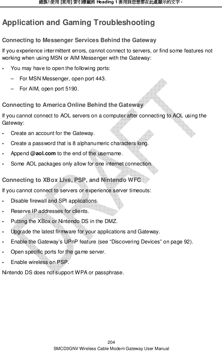錯誤錯誤錯誤錯誤! 使用使用使用使用 [常用常用常用常用] 索引標籤將索引標籤將索引標籤將索引標籤將 Heading 1 套用到您想要在此處顯示的文字套用到您想要在此處顯示的文字套用到您想要在此處顯示的文字套用到您想要在此處顯示的文字。。。。 204 SMCD3GNV Wireless Cable Modem Gateway User Manual Application and Gaming Troubleshooting Connecting to Messenger Services Behind the Gateway If you experience intermittent errors, cannot connect to servers, or find some features not working when using MSN or AIM Messenger with the Gateway:  You may have to open the following ports: –  For MSN Messenger, open port 443. –  For AIM, open port 5190. Connecting to America Online Behind the Gateway If you cannot connect to AOL servers on a computer after connecting to AOL using the Gateway:  Create an account for the Gateway.  Create a password that is 8 alphanumeric characters long.  Append @aol.com to the end of the username.  Some AOL packages only allow for one internet connection. Connecting to XBox Live, PSP, and Nintendo WFC If you cannot connect to servers or experience server timeouts:  Disable firewall and SPI applications.  Reserve IP addresses for clients.  Putting the XBox or Nintendo DS in the DMZ.  Upgrade the latest firmware for your applications and Gateway.  Enable the Gateway’s UPnP feature (see “Discovering Devices” on page 92).  Open specific ports for the game server.  Enable wireless on PSP. Nintendo DS does not support WPA or passphrase.  
