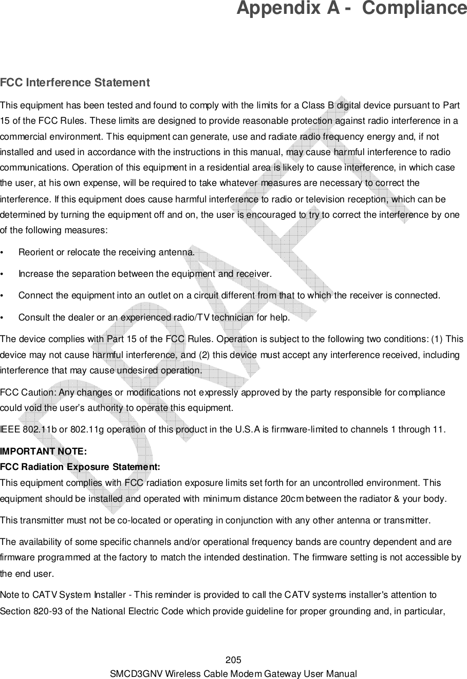  205 SMCD3GNV Wireless Cable Modem Gateway User Manual Appendix A -  Compliance  FCC Interference Statement This equipment has been tested and found to comply with the limits for a Class B digital device pursuant to Part 15 of the FCC Rules. These limits are designed to provide reasonable protection against radio interference in a commercial environment. This equipment can generate, use and radiate radio frequency energy and, if not installed and used in accordance with the instructions in this manual, may cause harmful interference to radio communications. Operation of this equipment in a residential area is likely to cause interference, in which case the user, at his own expense, will be required to take whatever measures are necessary to correct the interference. If this equipment does cause harmful interference to radio or television reception, which can be determined by turning the equipment off and on, the user is encouraged to try to correct the interference by one of the following measures:  Reorient or relocate the receiving antenna.  Increase the separation between the equipment and receiver.  Connect the equipment into an outlet on a circuit different from that to which the receiver is connected.  Consult the dealer or an experienced radio/TV technician for help. The device complies with Part 15 of the FCC Rules. Operation is subject to the following two conditions: (1) This device may not cause harmful interference, and (2) this device must accept any interference received, including interference that may cause undesired operation. FCC Caution: Any changes or modifications not expressly approved by the party responsible for compliance could void the user’s authority to operate this equipment. IEEE 802.11b or 802.11g operation of this product in the U.S.A is firmware-limited to channels 1 through 11. IMPORTANT NOTE:  FCC Radiation Exposure Statement:  This equipment complies with FCC radiation exposure limits set forth for an uncontrolled environment. This equipment should be installed and operated with minimum distance 20cm between the radiator &amp; your body.  This transmitter must not be co-located or operating in conjunction with any other antenna or transmitter.  The availability of some specific channels and/or operational frequency bands are country dependent and are firmware programmed at the factory to match the intended destination. The firmware setting is not accessible by the end user. Note to CATV System Installer - This reminder is provided to call the CATV systems installer&apos;s attention to Section 820-93 of the National Electric Code which provide guideline for proper grounding and, in particular, 