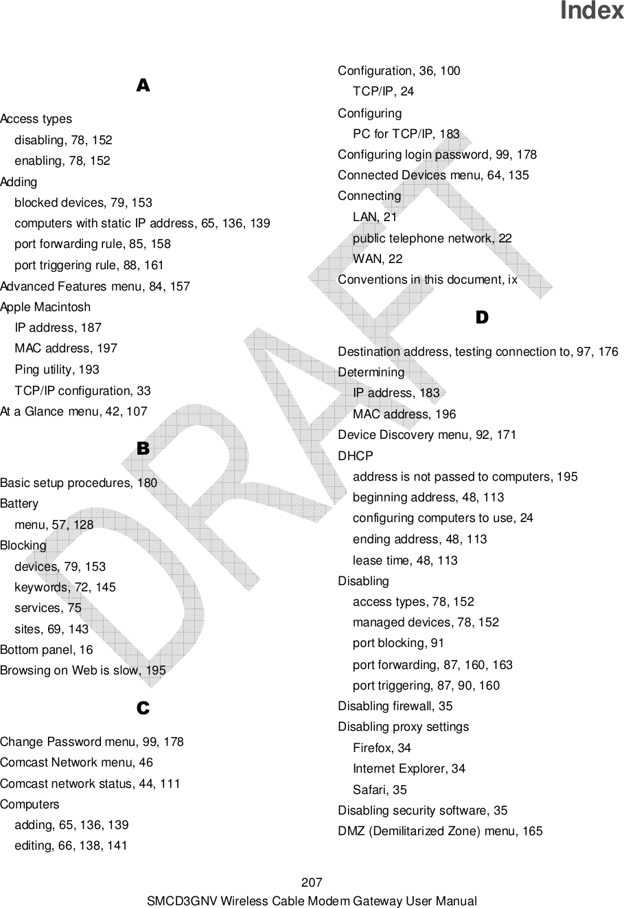  207 SMCD3GNV Wireless Cable Modem Gateway User Manual Index A Access types disabling, 78, 152 enabling, 78, 152 Adding blocked devices, 79, 153 computers with static IP address, 65, 136, 139 port forwarding rule, 85, 158 port triggering rule, 88, 161 Advanced Features menu, 84, 157 Apple Macintosh IP address, 187 MAC address, 197 Ping utility, 193 TCP/IP configuration, 33 At a Glance menu, 42, 107 B Basic setup procedures, 180 Battery menu, 57, 128 Blocking devices, 79, 153 keywords, 72, 145 services, 75 sites, 69, 143 Bottom panel, 16 Browsing on Web is slow, 195 C Change Password menu, 99, 178 Comcast Network menu, 46 Comcast network status, 44, 111 Computers adding, 65, 136, 139 editing, 66, 138, 141 Configuration, 36, 100 TCP/IP, 24 Configuring PC for TCP/IP, 183 Configuring login password, 99, 178 Connected Devices menu, 64, 135 Connecting LAN, 21 public telephone network, 22 WAN, 22 Conventions in this document, ix D Destination address, testing connection to, 97, 176 Determining IP address, 183 MAC address, 196 Device Discovery menu, 92, 171 DHCP address is not passed to computers, 195 beginning address, 48, 113 configuring computers to use, 24 ending address, 48, 113 lease time, 48, 113 Disabling access types, 78, 152 managed devices, 78, 152 port blocking, 91 port forwarding, 87, 160, 163 port triggering, 87, 90, 160 Disabling firewall, 35 Disabling proxy settings Firefox, 34 Internet Explorer, 34 Safari, 35 Disabling security software, 35 DMZ (Demilitarized Zone) menu, 165 