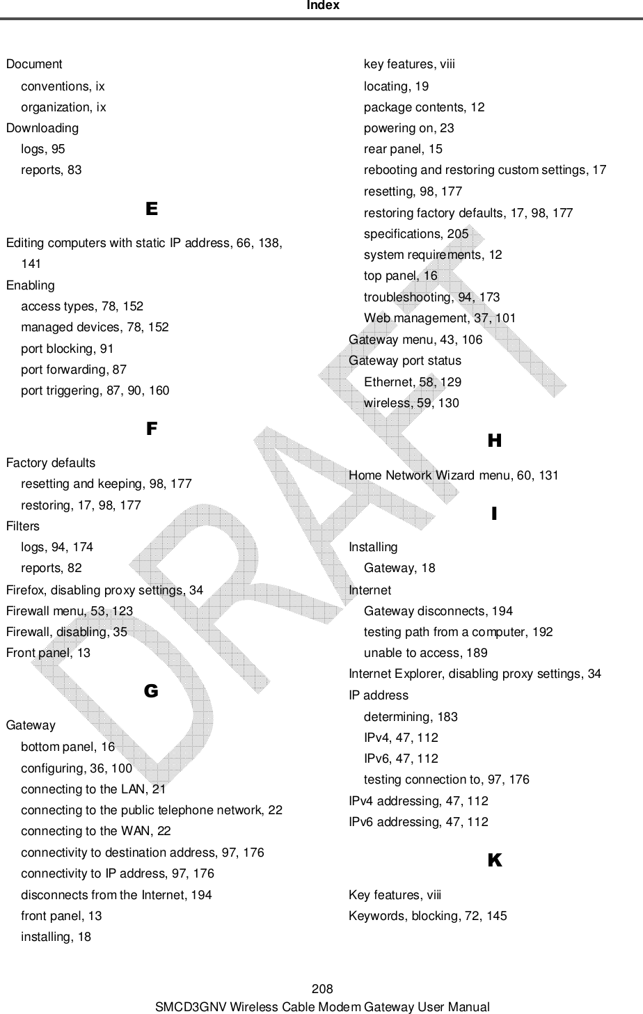Index 208 SMCD3GNV Wireless Cable Modem Gateway User Manual Document conventions, ix organization, ix Downloading logs, 95 reports, 83 E Editing computers with static IP address, 66, 138, 141 Enabling access types, 78, 152 managed devices, 78, 152 port blocking, 91 port forwarding, 87 port triggering, 87, 90, 160 F Factory defaults resetting and keeping, 98, 177 restoring, 17, 98, 177 Filters logs, 94, 174 reports, 82 Firefox, disabling proxy settings, 34 Firewall menu, 53, 123 Firewall, disabling, 35 Front panel, 13 G Gateway bottom panel, 16 configuring, 36, 100 connecting to the LAN, 21 connecting to the public telephone network, 22 connecting to the WAN, 22 connectivity to destination address, 97, 176 connectivity to IP address, 97, 176 disconnects from the Internet, 194 front panel, 13 installing, 18 key features, viii locating, 19 package contents, 12 powering on, 23 rear panel, 15 rebooting and restoring custom settings, 17 resetting, 98, 177 restoring factory defaults, 17, 98, 177 specifications, 205 system requirements, 12 top panel, 16 troubleshooting, 94, 173 Web management, 37, 101 Gateway menu, 43, 106 Gateway port status Ethernet, 58, 129 wireless, 59, 130 H Home Network Wizard menu, 60, 131 I Installing Gateway, 18 Internet Gateway disconnects, 194 testing path from a computer, 192 unable to access, 189 Internet Explorer, disabling proxy settings, 34 IP address determining, 183 IPv4, 47, 112 IPv6, 47, 112 testing connection to, 97, 176 IPv4 addressing, 47, 112 IPv6 addressing, 47, 112 K Key features, viii Keywords, blocking, 72, 145 
