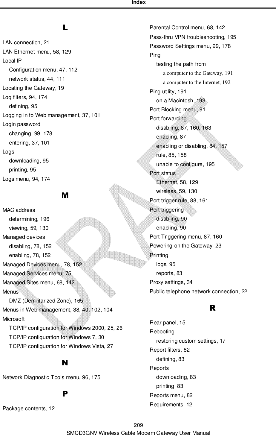 Index 209 SMCD3GNV Wireless Cable Modem Gateway User Manual L LAN connection, 21 LAN Ethernet menu, 58, 129 Local IP Configuration menu, 47, 112 network status, 44, 111 Locating the Gateway, 19 Log filters, 94, 174 defining, 95 Logging in to Web management, 37, 101 Login password changing, 99, 178 entering, 37, 101 Logs downloading, 95 printing, 95 Logs menu, 94, 174 M MAC address determining, 196 viewing, 59, 130 Managed devices disabling, 78, 152 enabling, 78, 152 Managed Devices menu, 78, 152 Managed Services menu, 75 Managed Sites menu, 68, 142 Menus DMZ (Demilitarized Zone), 165 Menus in Web management, 38, 40, 102, 104 Microsoft TCP/IP configuration for Windows 2000, 25, 26 TCP/IP configuration for Windows 7, 30 TCP/IP configuration for Windows Vista, 27 N Network Diagnostic Tools menu, 96, 175 P Package contents, 12 Parental Control menu, 68, 142 Pass-thru VPN troubleshooting, 195 Password Settings menu, 99, 178 Ping testing the path from a computer to the Gateway, 191 a computer to the Internet, 192 Ping utility, 191 on a Macintosh, 193 Port Blocking menu, 91 Port forwarding disabling, 87, 160, 163 enabling, 87 enabling or disabling, 84, 157 rule, 85, 158 unable to configure, 195 Port status Ethernet, 58, 129 wireless, 59, 130 Port trigger rule, 88, 161 Port triggering disabling, 90 enabling, 90 Port Triggering menu, 87, 160 Powering-on the Gateway, 23 Printing logs, 95 reports, 83 Proxy settings, 34 Public telephone network connection, 22 R Rear panel, 15 Rebooting restoring custom settings, 17 Report filters, 82 defining, 83 Reports downloading, 83 printing, 83 Reports menu, 82 Requirements, 12 