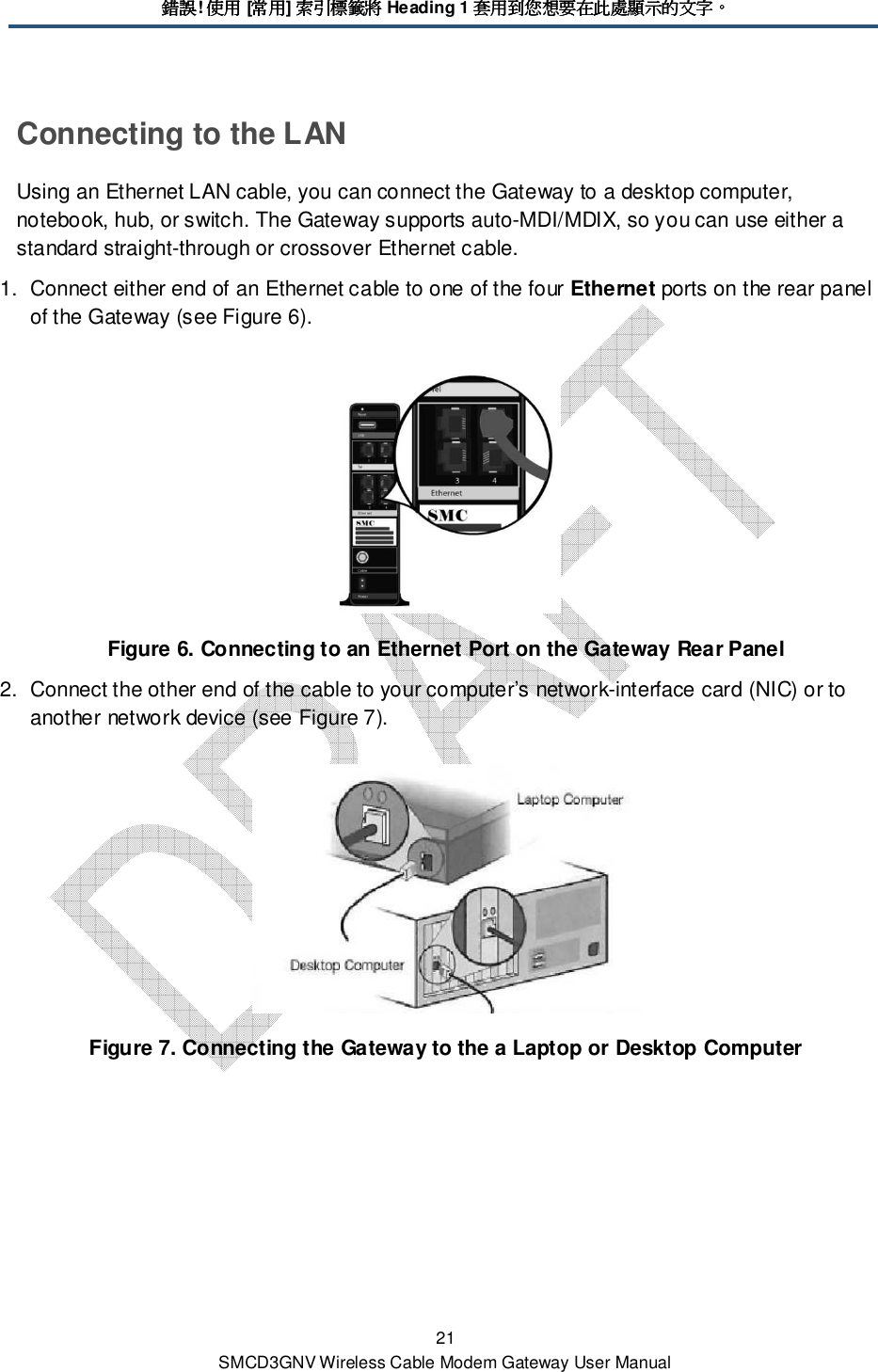 錯誤錯誤錯誤錯誤! 使用使用使用使用 [常用常用常用常用] 索引標籤將索引標籤將索引標籤將索引標籤將 Heading 1 套用到您想要在此處顯示的文字套用到您想要在此處顯示的文字套用到您想要在此處顯示的文字套用到您想要在此處顯示的文字。。。。 21 SMCD3GNV Wireless Cable Modem Gateway User Manual Connecting to the LAN Using an Ethernet LAN cable, you can connect the Gateway to a desktop computer, notebook, hub, or switch. The Gateway supports auto-MDI/MDIX, so you can use either a standard straight-through or crossover Ethernet cable. 1.  Connect either end of an Ethernet cable to one of the four Ethernet ports on the rear panel of the Gateway (see Figure 6).  Figure 6. Connecting to an Ethernet Port on the Gateway Rear Panel 2.  Connect the other end of the cable to your computer’s network-interface card (NIC) or to another network device (see Figure 7).  Figure 7. Connecting the Gateway to the a Laptop or Desktop Computer 