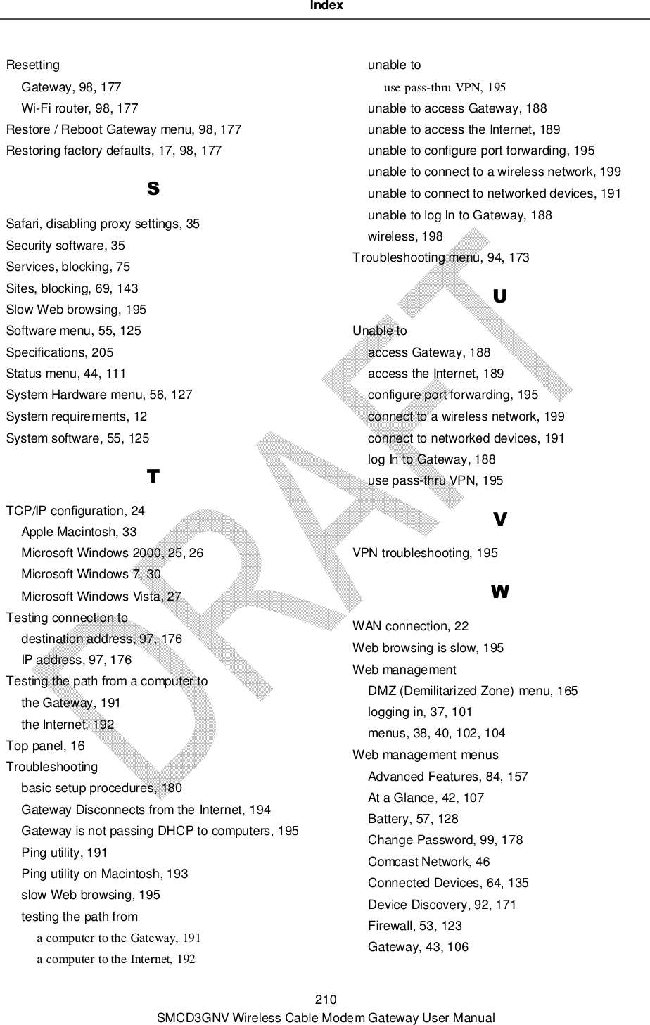 Index 210 SMCD3GNV Wireless Cable Modem Gateway User Manual Resetting Gateway, 98, 177 Wi-Fi router, 98, 177 Restore / Reboot Gateway menu, 98, 177 Restoring factory defaults, 17, 98, 177 S Safari, disabling proxy settings, 35 Security software, 35 Services, blocking, 75 Sites, blocking, 69, 143 Slow Web browsing, 195 Software menu, 55, 125 Specifications, 205 Status menu, 44, 111 System Hardware menu, 56, 127 System requirements, 12 System software, 55, 125 T TCP/IP configuration, 24 Apple Macintosh, 33 Microsoft Windows 2000, 25, 26 Microsoft Windows 7, 30 Microsoft Windows Vista, 27 Testing connection to destination address, 97, 176 IP address, 97, 176 Testing the path from a computer to the Gateway, 191 the Internet, 192 Top panel, 16 Troubleshooting basic setup procedures, 180 Gateway Disconnects from the Internet, 194 Gateway is not passing DHCP to computers, 195 Ping utility, 191 Ping utility on Macintosh, 193 slow Web browsing, 195 testing the path from a computer to the Gateway, 191 a computer to the Internet, 192 unable to use pass-thru VPN, 195 unable to access Gateway, 188 unable to access the Internet, 189 unable to configure port forwarding, 195 unable to connect to a wireless network, 199 unable to connect to networked devices, 191 unable to log In to Gateway, 188 wireless, 198 Troubleshooting menu, 94, 173 U Unable to access Gateway, 188 access the Internet, 189 configure port forwarding, 195 connect to a wireless network, 199 connect to networked devices, 191 log In to Gateway, 188 use pass-thru VPN, 195 V VPN troubleshooting, 195 W WAN connection, 22 Web browsing is slow, 195 Web management DMZ (Demilitarized Zone) menu, 165 logging in, 37, 101 menus, 38, 40, 102, 104 Web management menus Advanced Features, 84, 157 At a Glance, 42, 107 Battery, 57, 128 Change Password, 99, 178 Comcast Network, 46 Connected Devices, 64, 135 Device Discovery, 92, 171 Firewall, 53, 123 Gateway, 43, 106 