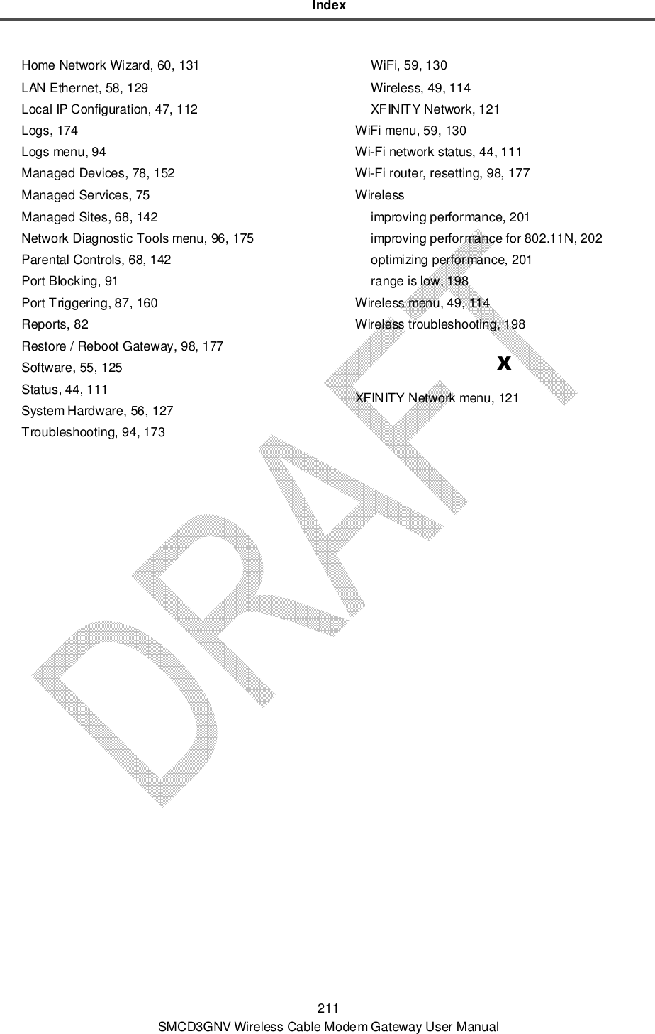 Index 211 SMCD3GNV Wireless Cable Modem Gateway User Manual Home Network Wizard, 60, 131 LAN Ethernet, 58, 129 Local IP Configuration, 47, 112 Logs, 174 Logs menu, 94 Managed Devices, 78, 152 Managed Services, 75 Managed Sites, 68, 142 Network Diagnostic Tools menu, 96, 175 Parental Controls, 68, 142 Port Blocking, 91 Port Triggering, 87, 160 Reports, 82 Restore / Reboot Gateway, 98, 177 Software, 55, 125 Status, 44, 111 System Hardware, 56, 127 Troubleshooting, 94, 173 WiFi, 59, 130 Wireless, 49, 114 XFINITY Network, 121 WiFi menu, 59, 130 Wi-Fi network status, 44, 111 Wi-Fi router, resetting, 98, 177 Wireless improving performance, 201 improving performance for 802.11N, 202 optimizing performance, 201 range is low, 198 Wireless menu, 49, 114 Wireless troubleshooting, 198 X XFINITY Network menu, 121  