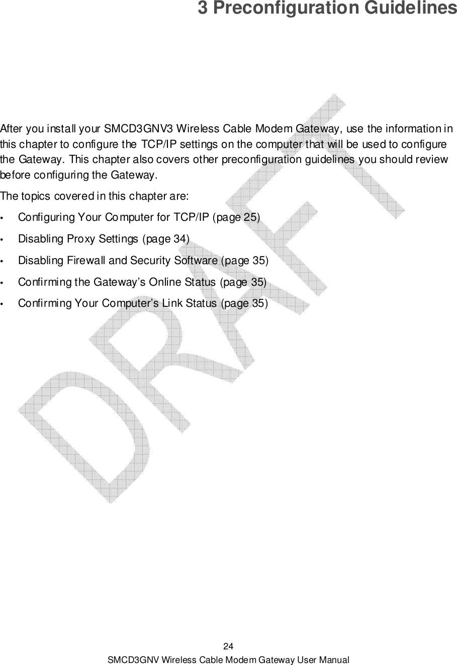  24 SMCD3GNV Wireless Cable Modem Gateway User Manual 3 Preconfiguration Guidelines After you install your SMCD3GNV3 Wireless Cable Modem Gateway, use the information in this chapter to configure the TCP/IP settings on the computer that will be used to configure the Gateway. This chapter also covers other preconfiguration guidelines you should review before configuring the Gateway. The topics covered in this chapter are:  Configuring Your Computer for TCP/IP (page 25)  Disabling Proxy Settings (page 34)  Disabling Firewall and Security Software (page 35)  Confirming the Gateway’s Online Status (page 35)  Confirming Your Computer’s Link Status (page 35)  