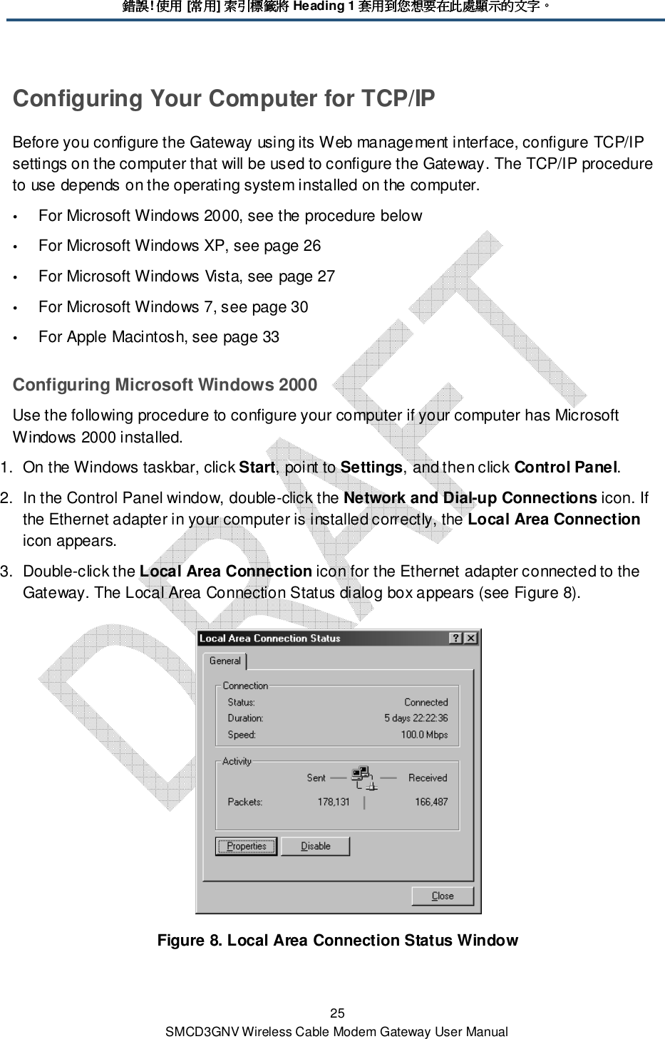 錯誤錯誤錯誤錯誤! 使用使用使用使用 [常用常用常用常用] 索引標籤將索引標籤將索引標籤將索引標籤將 Heading 1 套用到您想要在此處顯示的文字套用到您想要在此處顯示的文字套用到您想要在此處顯示的文字套用到您想要在此處顯示的文字。。。。 25 SMCD3GNV Wireless Cable Modem Gateway User Manual Configuring Your Computer for TCP/IP Before you configure the Gateway using its Web management interface, configure TCP/IP settings on the computer that will be used to configure the Gateway. The TCP/IP procedure to use depends on the operating system installed on the computer.  For Microsoft Windows 2000, see the procedure below  For Microsoft Windows XP, see page 26  For Microsoft Windows Vista, see page 27  For Microsoft Windows 7, see page 30  For Apple Macintosh, see page 33 Configuring Microsoft Windows 2000 Use the following procedure to configure your computer if your computer has Microsoft Windows 2000 installed. 1.  On the Windows taskbar, click Start, point to Settings, and then click Control Panel. 2.  In the Control Panel window, double-click the Network and Dial-up Connections icon. If the Ethernet adapter in your computer is installed correctly, the Local Area Connection icon appears. 3.  Double-click the Local Area Connection icon for the Ethernet adapter connected to the Gateway. The Local Area Connection Status dialog box appears (see Figure 8).  Figure 8. Local Area Connection Status Window 