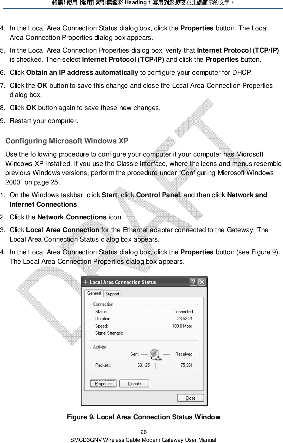 錯誤錯誤錯誤錯誤! 使用使用使用使用 [常用常用常用常用] 索引標籤將索引標籤將索引標籤將索引標籤將 Heading 1 套用到您想要在此處顯示的文字套用到您想要在此處顯示的文字套用到您想要在此處顯示的文字套用到您想要在此處顯示的文字。。。。 26 SMCD3GNV Wireless Cable Modem Gateway User Manual 4.  In the Local Area Connection Status dialog box, click the Properties button. The Local Area Connection Properties dialog box appears. 5.  In the Local Area Connection Properties dialog box, verify that Internet Protocol (TCP/IP) is checked. Then select Internet Protocol (TCP/IP) and click the Properties button. 6.  Click Obtain an IP address automatically to configure your computer for DHCP.  7.  Click the OK button to save this change and close the Local Area Connection Properties dialog box. 8.  Click OK button again to save these new changes. 9.  Restart your computer. Configuring Microsoft Windows XP Use the following procedure to configure your computer if your computer has Microsoft Windows XP installed. If you use the Classic interface, where the icons and menus resemble previous Windows versions, perform the procedure under “Configuring Microsoft Windows 2000” on page 25. 1.  On the Windows taskbar, click Start, click Control Panel, and then click Network and Internet Connections. 2.  Click the Network Connections icon. 3.  Click Local Area Connection for the Ethernet adapter connected to the Gateway. The Local Area Connection Status dialog box appears. 4.  In the Local Area Connection Status dialog box, click the Properties button (see Figure 9). The Local Area Connection Properties dialog box appears.  Figure 9. Local Area Connection Status Window 