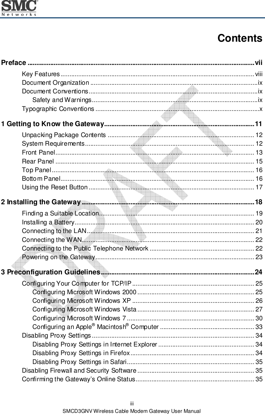  iii SMCD3GNV Wireless Cable Modem Gateway User Manual Contents Preface .................................................................................................................................. vii Key Features ............................................................................................................... viii Document Organization ................................................................................................ ix Document Conventions................................................................................................. ix Safety and Warnings ............................................................................................... ix Typographic Conventions ..............................................................................................x 1 Getting to Know the Gateway ...................................................................................... 11 Unpacking Package Contents .................................................................................... 12 System Requirements ................................................................................................. 12 Front Panel .................................................................................................................. 13 Rear Panel .................................................................................................................. 15 Top Panel .................................................................................................................... 16 Bottom Panel ............................................................................................................... 16 Using the Reset Button ............................................................................................... 17 2 Installing the Gateway ................................................................................................... 18 Finding a Suitable Location......................................................................................... 19 Installing a Battery....................................................................................................... 20 Connecting to the LAN ................................................................................................ 21 Connecting the WAN................................................................................................... 22 Connecting to the Public Telephone Network ............................................................ 22 Powering on the Gateway ........................................................................................... 23 3 Preconfiguration Guidelines ........................................................................................ 24 Configuring Your Computer for TCP/IP ...................................................................... 25 Configuring Microsoft Windows 2000 ................................................................... 25 Configuring Microsoft Windows XP ...................................................................... 26 Configuring Microsoft Windows Vista ................................................................... 27 Configuring Microsoft Windows 7 ......................................................................... 30 Configuring an Apple® Macintosh® Computer ...................................................... 33 Disabling Proxy Settings ............................................................................................. 34 Disabling Proxy Settings in Internet Explorer ....................................................... 34 Disabling Proxy Settings in Firefox ....................................................................... 34 Disabling Proxy Settings in Safari......................................................................... 35 Disabling Firewall and Security Software ................................................................... 35 Confirming the Gateway’s Online Status .................................................................... 35 