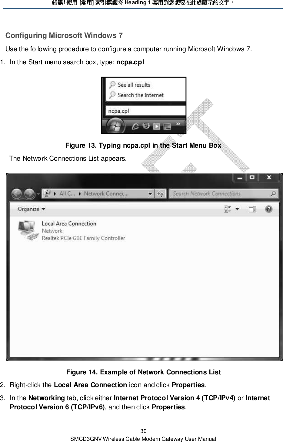 錯誤錯誤錯誤錯誤! 使用使用使用使用 [常用常用常用常用] 索引標籤將索引標籤將索引標籤將索引標籤將 Heading 1 套用到您想要在此處顯示的文字套用到您想要在此處顯示的文字套用到您想要在此處顯示的文字套用到您想要在此處顯示的文字。。。。 30 SMCD3GNV Wireless Cable Modem Gateway User Manual Configuring Microsoft Windows 7 Use the following procedure to configure a computer running Microsoft Windows 7. 1.  In the Start menu search box, type: ncpa.cpl  Figure 13. Typing ncpa.cpl in the Start Menu Box The Network Connections List appears.  Figure 14. Example of Network Connections List 2.  Right-click the Local Area Connection icon and click Properties. 3.  In the Networking tab, click either Internet Protocol Version 4 (TCP/IPv4) or Internet Protocol Version 6 (TCP/IPv6), and then click Properties. 