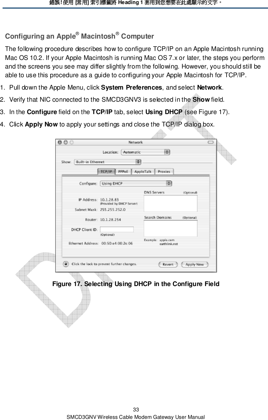 錯誤錯誤錯誤錯誤! 使用使用使用使用 [常用常用常用常用] 索引標籤將索引標籤將索引標籤將索引標籤將 Heading 1 套用到您想要在此處顯示的文字套用到您想要在此處顯示的文字套用到您想要在此處顯示的文字套用到您想要在此處顯示的文字。。。。 33 SMCD3GNV Wireless Cable Modem Gateway User Manual Configuring an Apple® Macintosh® Computer The following procedure describes how to configure TCP/IP on an Apple Macintosh running Mac OS 10.2. If your Apple Macintosh is running Mac OS 7.x or later, the steps you perform and the screens you see may differ slightly from the following. However, you should still be able to use this procedure as a guide to configuring your Apple Macintosh for TCP/IP. 1.  Pull down the Apple Menu, click System Preferences, and select Network.  2.  Verify that NIC connected to the SMCD3GNV3 is selected in the Show field. 3.  In the Configure field on the TCP/IP tab, select Using DHCP (see Figure 17). 4.  Click Apply Now to apply your settings and close the TCP/IP dialog box.  Figure 17. Selecting Using DHCP in the Configure Field 
