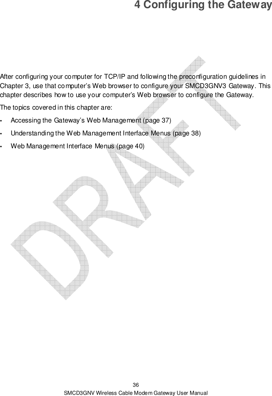  36 SMCD3GNV Wireless Cable Modem Gateway User Manual 4 Configuring the Gateway After configuring your computer for TCP/IP and following the preconfiguration guidelines in Chapter 3, use that computer’s Web browser to configure your SMCD3GNV3 Gateway. This chapter describes how to use your computer’s Web browser to configure the Gateway.  The topics covered in this chapter are:  Accessing the Gateway’s Web Management (page 37)  Understanding the Web Management Interface Menus (page 38)  Web Management Interface Menus (page 40)  