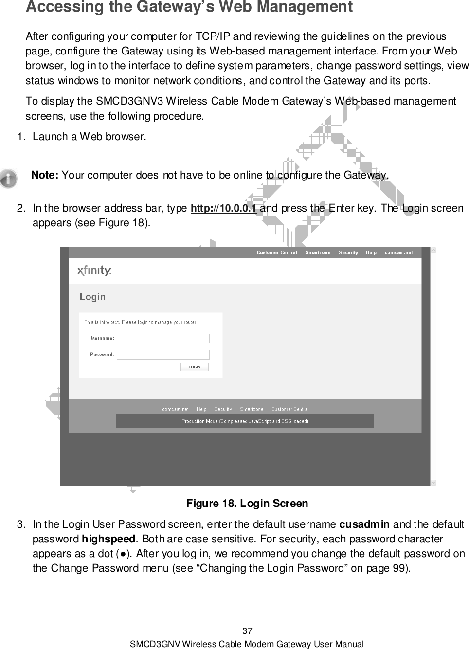  37 SMCD3GNV Wireless Cable Modem Gateway User Manual Accessing the Gateway’s Web Management After configuring your computer for TCP/IP and reviewing the guidelines on the previous page, configure the Gateway using its Web-based management interface. From your Web browser, log in to the interface to define system parameters, change password settings, view status windows to monitor network conditions, and control the Gateway and its ports. To display the SMCD3GNV3 Wireless Cable Modem Gateway’s Web-based management screens, use the following procedure. 1.  Launch a Web browser.     Note: Your computer does not have to be online to configure the Gateway. 2.  In the browser address bar, type http://10.0.0.1 and press the Enter key. The Login screen appears (see Figure 18).   Figure 18. Login Screen 3.  In the Login User Password screen, enter the default username cusadmin and the default password highspeed. Both are case sensitive. For security, each password character appears as a dot (●). After you log in, we recommend you change the default password on the Change Password menu (see “Changing the Login Password” on page 99).   