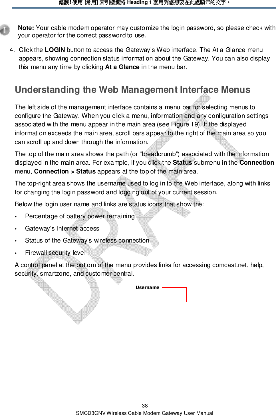 錯誤錯誤錯誤錯誤! 使用使用使用使用 [常用常用常用常用] 索引標籤將索引標籤將索引標籤將索引標籤將 Heading 1 套用到您想要在此處顯示的文字套用到您想要在此處顯示的文字套用到您想要在此處顯示的文字套用到您想要在此處顯示的文字。。。。 38 SMCD3GNV Wireless Cable Modem Gateway User Manual  Note: Your cable modem operator may customize the login password, so please check with your operator for the correct password to use. 4.  Click the LOGIN button to access the Gateway’s Web interface. The At a Glance menu appears, showing connection status information about the Gateway. You can also display this menu any time by clicking At a Glance in the menu bar. Understanding the Web Management Interface Menus The left side of the management interface contains a menu bar for selecting menus to configure the Gateway. When you click a menu, information and any configuration settings associated with the menu appear in the main area (see Figure 19). If the displayed information exceeds the main area, scroll bars appear to the right of the main area so you can scroll up and down through the information.  The top of the main area shows the path (or “breadcrumb”) associated with the information displayed in the main area. For example, if you click the Status submenu in the Connection menu, Connection &gt; Status appears at the top of the main area. The top-right area shows the username used to log in to the Web interface, along with links for changing the login password and logging out of your current session.  Below the login user name and links are status icons that show the:  Percentage of battery power remaining  Gateway’s Internet access  Status of the Gateway’s wireless connection  Firewall security level A control panel at the bottom of the menu provides links for accessing comcast.net, help, security, smartzone, and customer central.    Username 