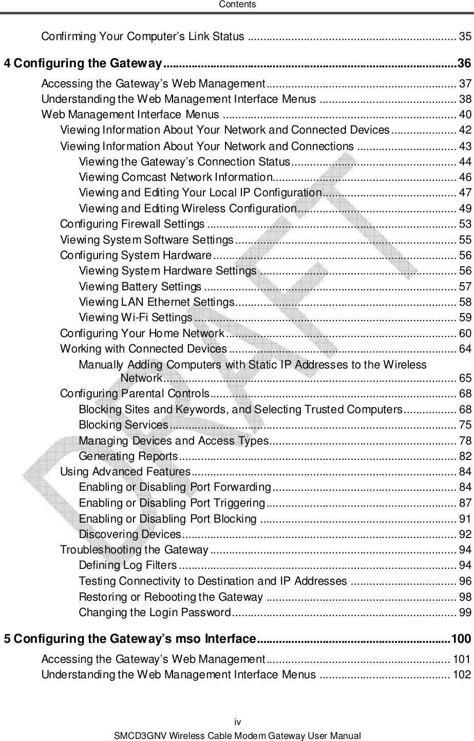 Contents iv SMCD3GNV Wireless Cable Modem Gateway User Manual Confirming Your Computer’s Link Status ................................................................... 35 4 Configuring the Gateway .............................................................................................. 36 Accessing the Gateway’s Web Management ............................................................. 37 Understanding the Web Management Interface Menus ............................................ 38 Web Management Interface Menus ........................................................................... 40 Viewing Information About Your Network and Connected Devices ..................... 42 Viewing Information About Your Network and Connections ................................ 43 Viewing the Gateway’s Connection Status ..................................................... 44 Viewing Comcast Network Information........................................................... 46 Viewing and Editing Your Local IP Configuration ........................................... 47 Viewing and Editing Wireless Configuration................................................... 49 Configuring Firewall Settings ................................................................................ 53 Viewing System Software Settings ....................................................................... 55 Configuring System Hardware .............................................................................. 56 Viewing System Hardware Settings ............................................................... 56 Viewing Battery Settings ................................................................................. 57 Viewing LAN Ethernet Settings....................................................................... 58 Viewing Wi-Fi Settings .................................................................................... 59 Configuring Your Home Network .......................................................................... 60 Working with Connected Devices ......................................................................... 64 Manually Adding Computers with Static IP Addresses to the Wireless Network .............................................................................................. 65 Configuring Parental Controls............................................................................... 68 Blocking Sites and Keywords, and Selecting Trusted Computers ................. 68 Blocking Services ............................................................................................ 75 Managing Devices and Access Types............................................................ 78 Generating Reports ......................................................................................... 82 Using Advanced Features..................................................................................... 84 Enabling or Disabling Port Forwarding ........................................................... 84 Enabling or Disabling Port Triggering ............................................................. 87 Enabling or Disabling Port Blocking ............................................................... 91 Discovering Devices........................................................................................ 92 Troubleshooting the Gateway ............................................................................... 94 Defining Log Filters ......................................................................................... 94 Testing Connectivity to Destination and IP Addresses .................................. 96 Restoring or Rebooting the Gateway ............................................................. 98 Changing the Login Password ........................................................................ 99 5 Configuring the Gateway’s mso Interface.............................................................. 100 Accessing the Gateway’s Web Management ........................................................... 101 Understanding the Web Management Interface Menus .......................................... 102 