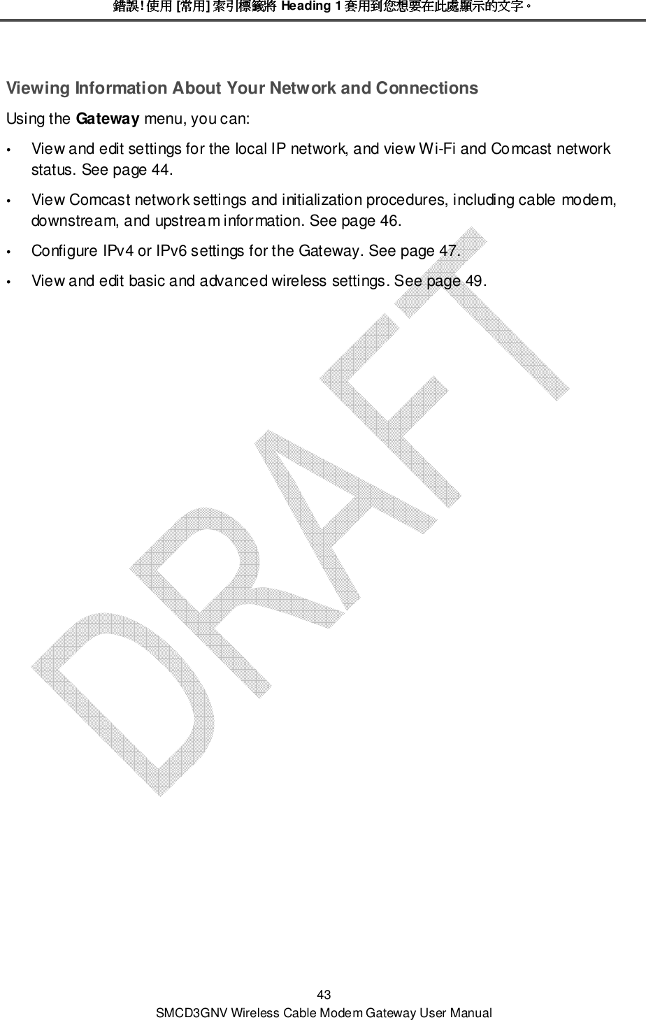 錯誤錯誤錯誤錯誤! 使用使用使用使用 [常用常用常用常用] 索引標籤將索引標籤將索引標籤將索引標籤將 Heading 1 套用到您想要在此處顯示的文字套用到您想要在此處顯示的文字套用到您想要在此處顯示的文字套用到您想要在此處顯示的文字。。。。 43 SMCD3GNV Wireless Cable Modem Gateway User Manual Viewing Information About Your Network and Connections Using the Gateway menu, you can:   View and edit settings for the local IP network, and view Wi-Fi and Comcast network status. See page 44.  View Comcast network settings and initialization procedures, including cable modem, downstream, and upstream information. See page 46.  Configure IPv4 or IPv6 settings for the Gateway. See page 47.  View and edit basic and advanced wireless settings. See page 49. 