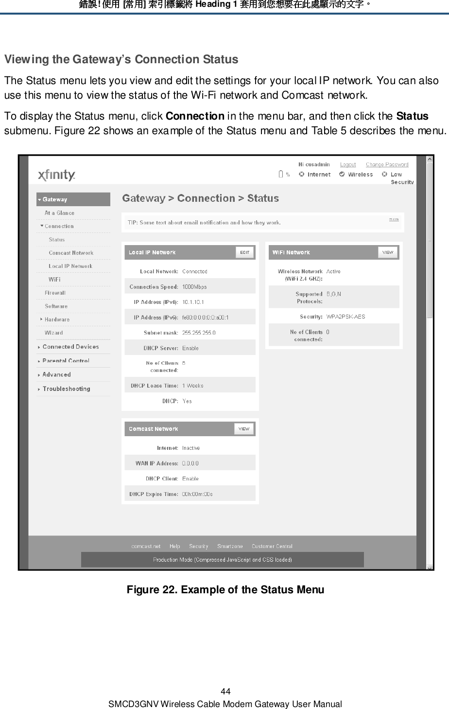 錯誤錯誤錯誤錯誤! 使用使用使用使用 [常用常用常用常用] 索引標籤將索引標籤將索引標籤將索引標籤將 Heading 1 套用到您想要在此處顯示的文字套用到您想要在此處顯示的文字套用到您想要在此處顯示的文字套用到您想要在此處顯示的文字。。。。 44 SMCD3GNV Wireless Cable Modem Gateway User Manual Viewing the Gateway’s Connection Status The Status menu lets you view and edit the settings for your local IP network. You can also use this menu to view the status of the Wi-Fi network and Comcast network. To display the Status menu, click Connection in the menu bar, and then click the Status submenu. Figure 22 shows an example of the Status menu and Table 5 describes the menu.  Figure 22. Example of the Status Menu 