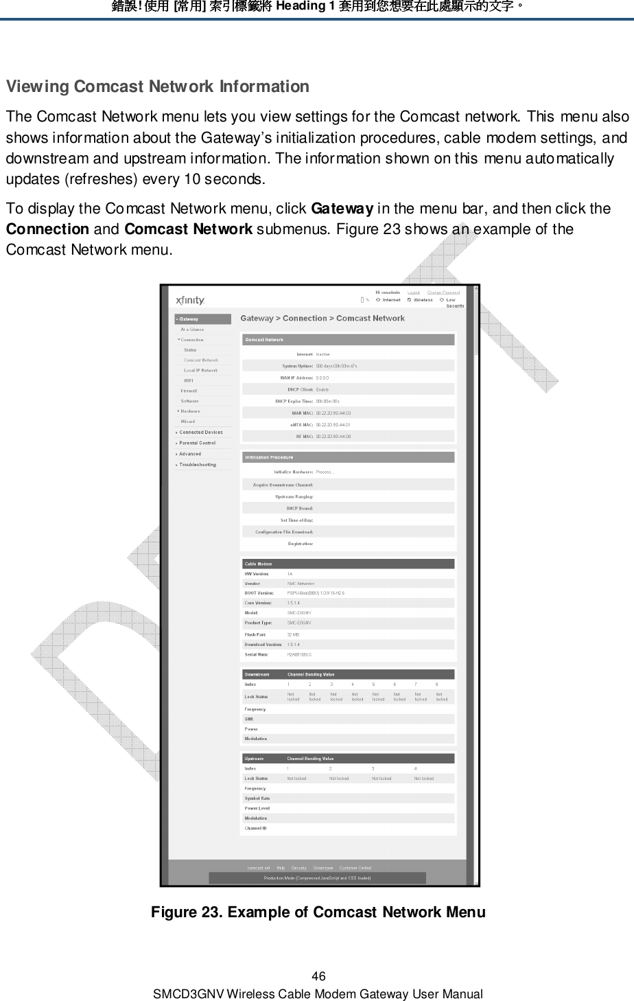 錯誤錯誤錯誤錯誤! 使用使用使用使用 [常用常用常用常用] 索引標籤將索引標籤將索引標籤將索引標籤將 Heading 1 套用到您想要在此處顯示的文字套用到您想要在此處顯示的文字套用到您想要在此處顯示的文字套用到您想要在此處顯示的文字。。。。 46 SMCD3GNV Wireless Cable Modem Gateway User Manual Viewing Comcast Network Information The Comcast Network menu lets you view settings for the Comcast network. This menu also shows information about the Gateway’s initialization procedures, cable modem settings, and downstream and upstream information. The information shown on this menu automatically updates (refreshes) every 10 seconds. To display the Comcast Network menu, click Gateway in the menu bar, and then click the Connection and Comcast Network submenus. Figure 23 shows an example of the Comcast Network menu.  Figure 23. Example of Comcast Network Menu 