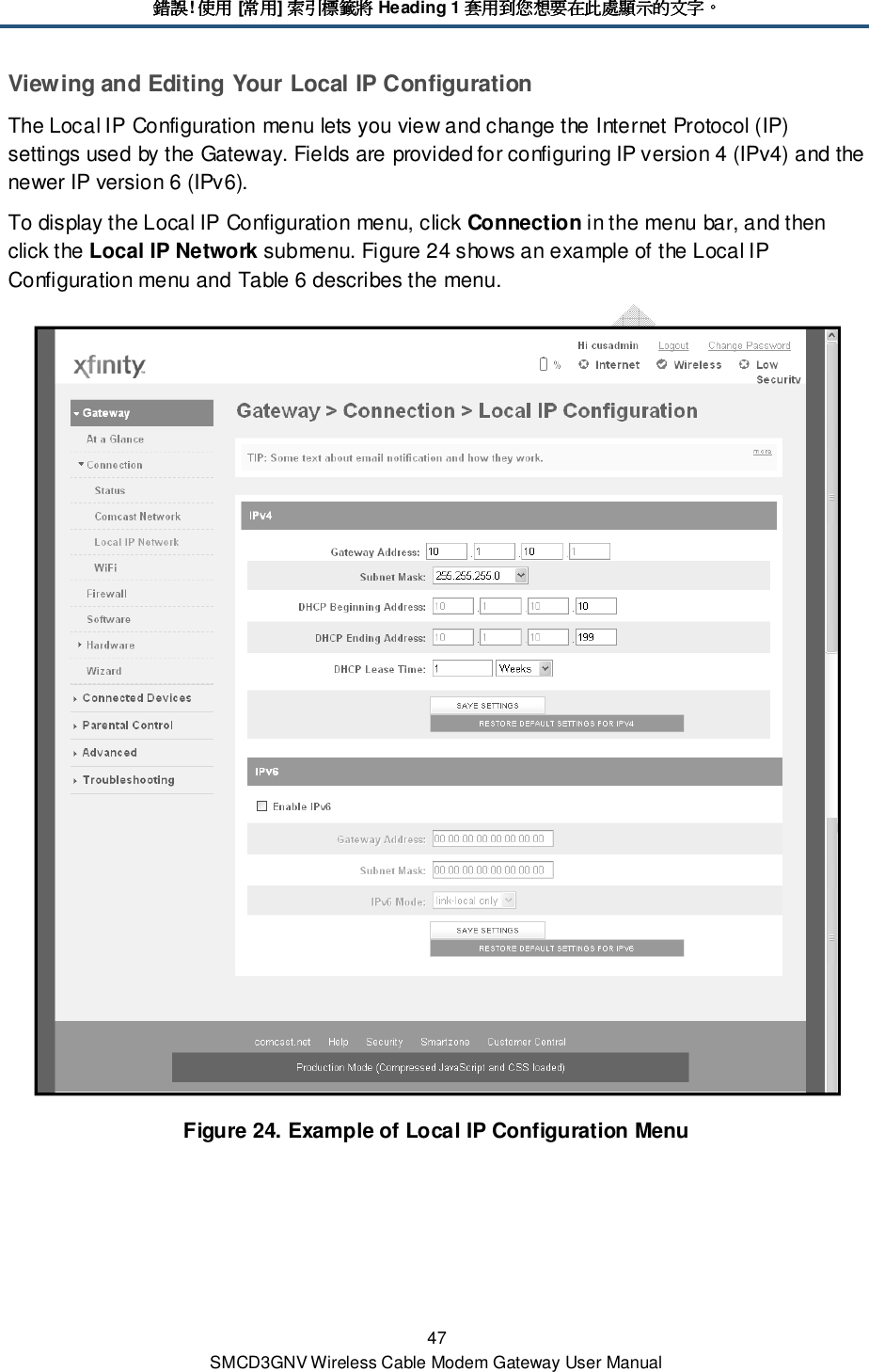 錯誤錯誤錯誤錯誤! 使用使用使用使用 [常用常用常用常用] 索引標籤將索引標籤將索引標籤將索引標籤將 Heading 1 套用到您想要在此處顯示的文字套用到您想要在此處顯示的文字套用到您想要在此處顯示的文字套用到您想要在此處顯示的文字。。。。 47 SMCD3GNV Wireless Cable Modem Gateway User Manual Viewing and Editing Your Local IP Configuration The Local IP Configuration menu lets you view and change the Internet Protocol (IP) settings used by the Gateway. Fields are provided for configuring IP version 4 (IPv4) and the newer IP version 6 (IPv6). To display the Local IP Configuration menu, click Connection in the menu bar, and then click the Local IP Network submenu. Figure 24 shows an example of the Local IP Configuration menu and Table 6 describes the menu.  Figure 24. Example of Local IP Configuration Menu 