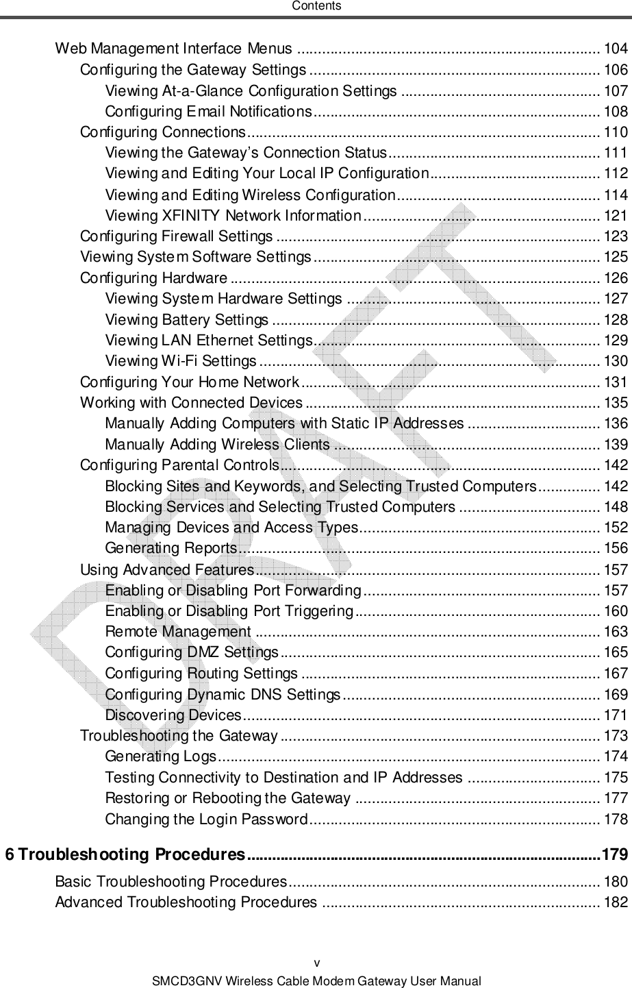 Contents v SMCD3GNV Wireless Cable Modem Gateway User Manual Web Management Interface Menus ......................................................................... 104 Configuring the Gateway Settings ...................................................................... 106 Viewing At-a-Glance Configuration Settings ................................................ 107 Configuring Email Notifications ..................................................................... 108 Configuring Connections..................................................................................... 110 Viewing the Gateway’s Connection Status ................................................... 111 Viewing and Editing Your Local IP Configuration ......................................... 112 Viewing and Editing Wireless Configuration................................................. 114 Viewing XFINITY Network Information ......................................................... 121 Configuring Firewall Settings .............................................................................. 123 Viewing System Software Settings ..................................................................... 125 Configuring Hardware ......................................................................................... 126 Viewing System Hardware Settings ............................................................. 127 Viewing Battery Settings ............................................................................... 128 Viewing LAN Ethernet Settings..................................................................... 129 Viewing Wi-Fi Settings .................................................................................. 130 Configuring Your Home Network ........................................................................ 131 Working with Connected Devices ....................................................................... 135 Manually Adding Computers with Static IP Addresses ................................ 136 Manually Adding Wireless Clients ................................................................ 139 Configuring Parental Controls............................................................................. 142 Blocking Sites and Keywords, and Selecting Trusted Computers ............... 142 Blocking Services and Selecting Trusted Computers .................................. 148 Managing Devices and Access Types.......................................................... 152 Generating Reports ....................................................................................... 156 Using Advanced Features................................................................................... 157 Enabling or Disabling Port Forwarding ......................................................... 157 Enabling or Disabling Port Triggering ........................................................... 160 Remote Management ................................................................................... 163 Configuring DMZ Settings ............................................................................. 165 Configuring Routing Settings ........................................................................ 167 Configuring Dynamic DNS Settings .............................................................. 169 Discovering Devices...................................................................................... 171 Troubleshooting the Gateway ............................................................................. 173 Generating Logs............................................................................................ 174 Testing Connectivity to Destination and IP Addresses ................................ 175 Restoring or Rebooting the Gateway ........................................................... 177 Changing the Login Password ...................................................................... 178 6 Troubleshooting Procedures ..................................................................................... 179 Basic Troubleshooting Procedures ........................................................................... 180 Advanced Troubleshooting Procedures ................................................................... 182 